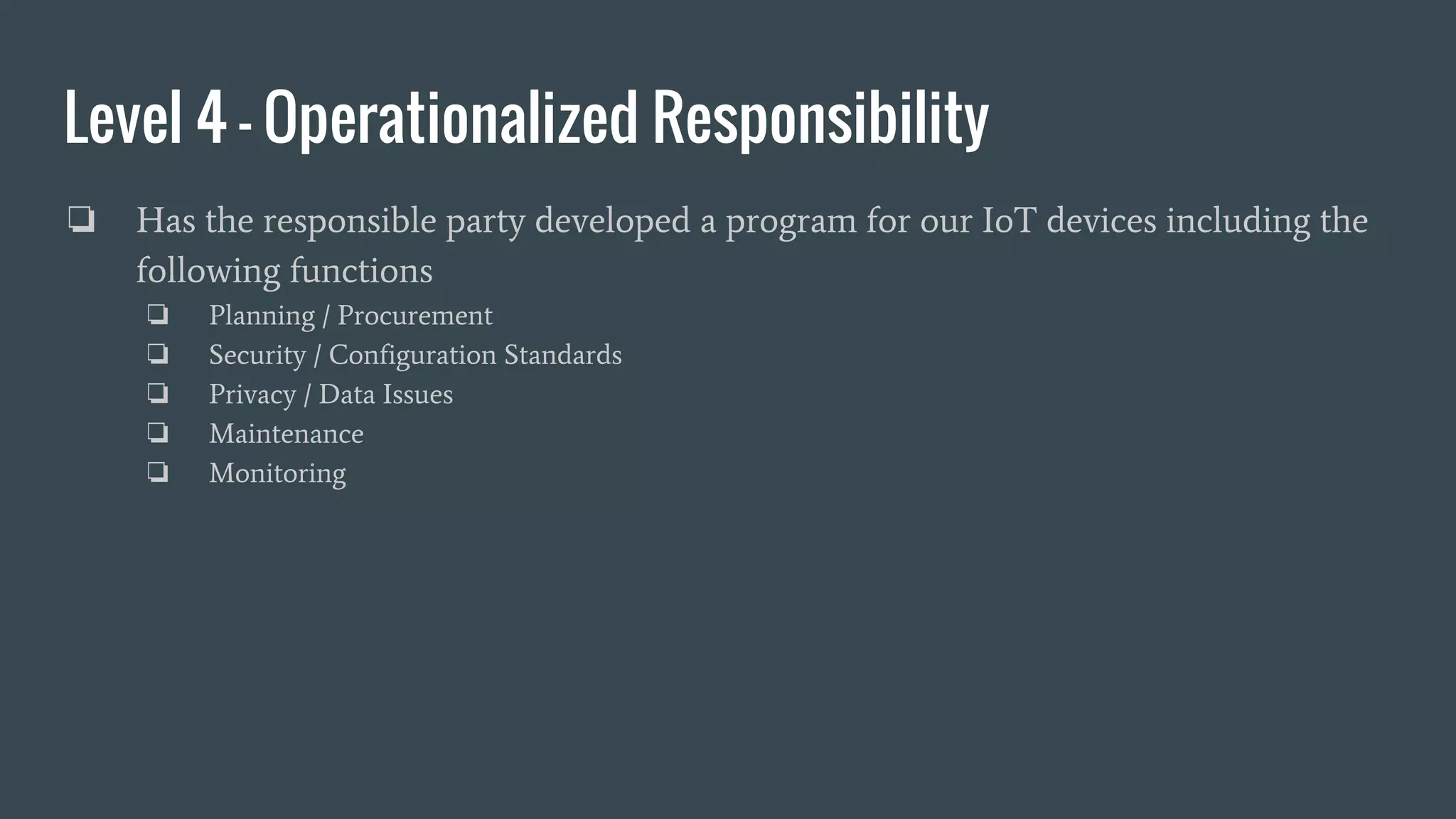 Level 4 - Operationalized Responsibility
❏ Has the responsible party developed a program for our IoT devices including the
following functions
❏ Planning / Procurement
❏ Security / Configuration Standards
❏ Privacy / Data Issues
❏ Maintenance
❏ Monitoring
 