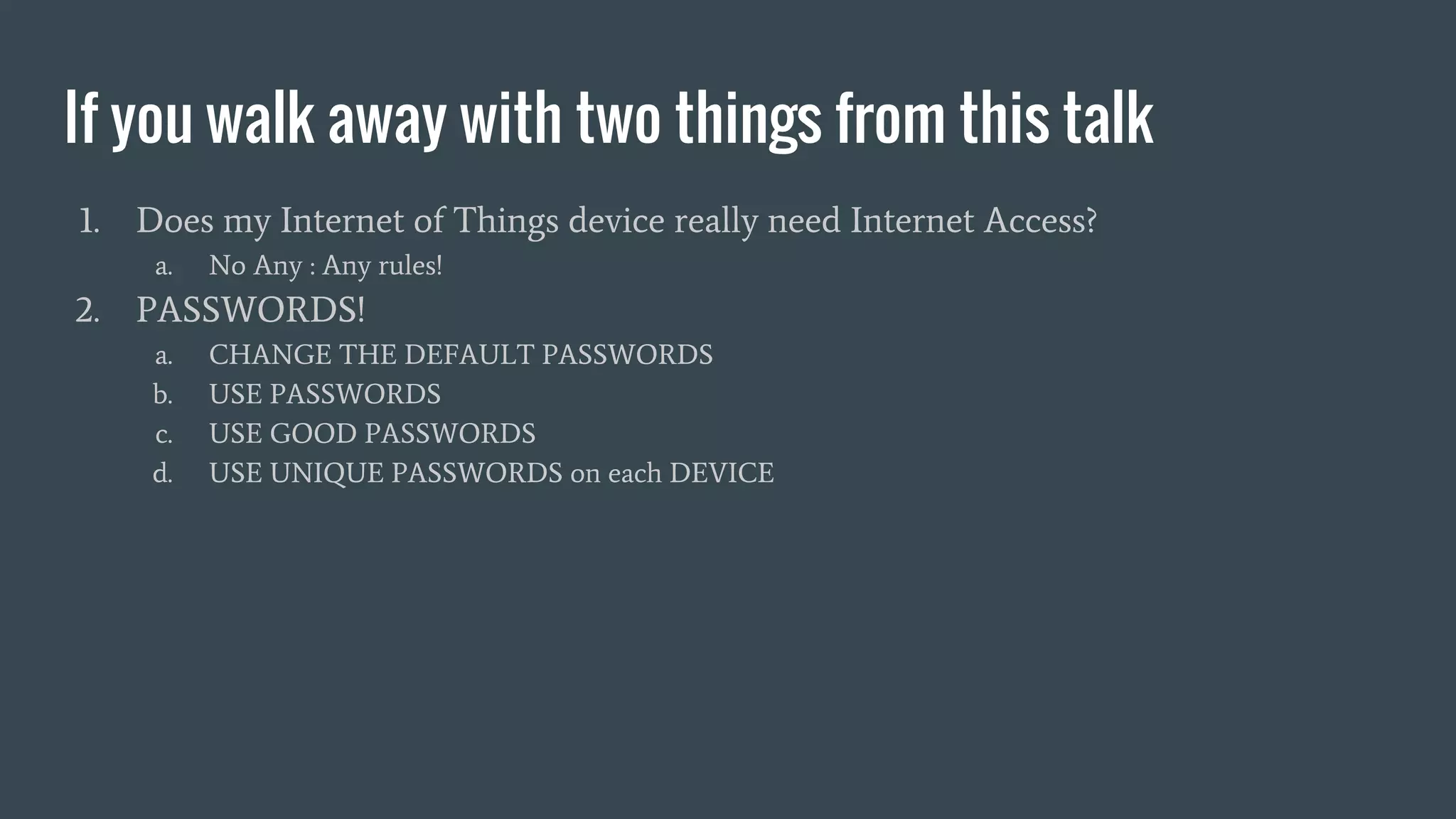 If you walk away with two things from this talk
1. Does my Internet of Things device really need Internet Access?
a. No Any : Any rules!
2. PASSWORDS!
a. CHANGE THE DEFAULT PASSWORDS
b. USE PASSWORDS
c. USE GOOD PASSWORDS
d. USE UNIQUE PASSWORDS on each DEVICE
 