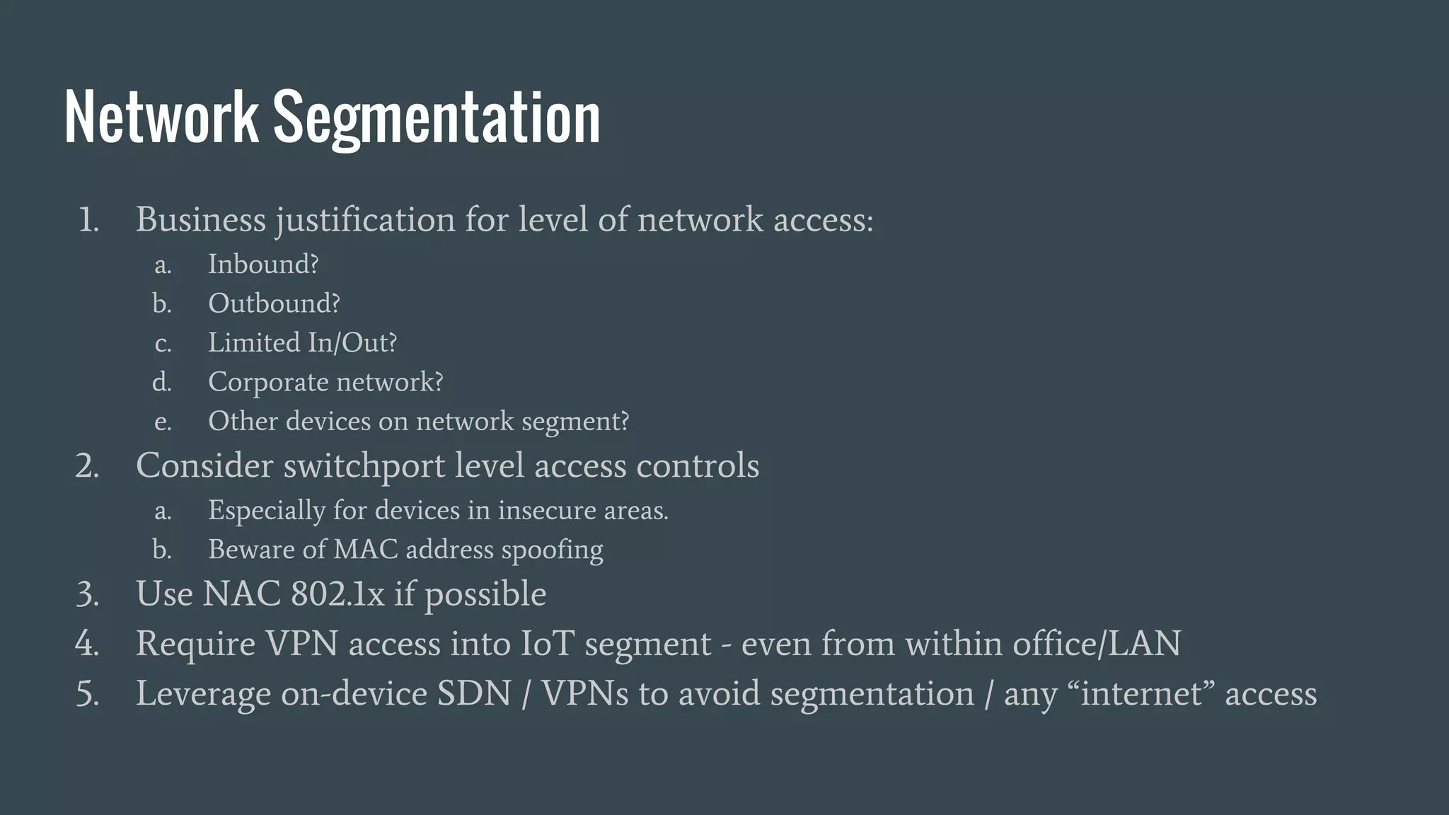 Network Segmentation
1. Business justification for level of network access:
a. Inbound?
b. Outbound?
c. Limited In/Out?
d. Corporate network?
e. Other devices on network segment?
2. Consider switchport level access controls
a. Especially for devices in insecure areas.
b. Beware of MAC address spoofing
3. Use NAC 802.1x if possible
4. Require VPN access into IoT segment - even from within office/LAN
5. Leverage on-device SDN / VPNs to avoid segmentation / any “internet” access
 