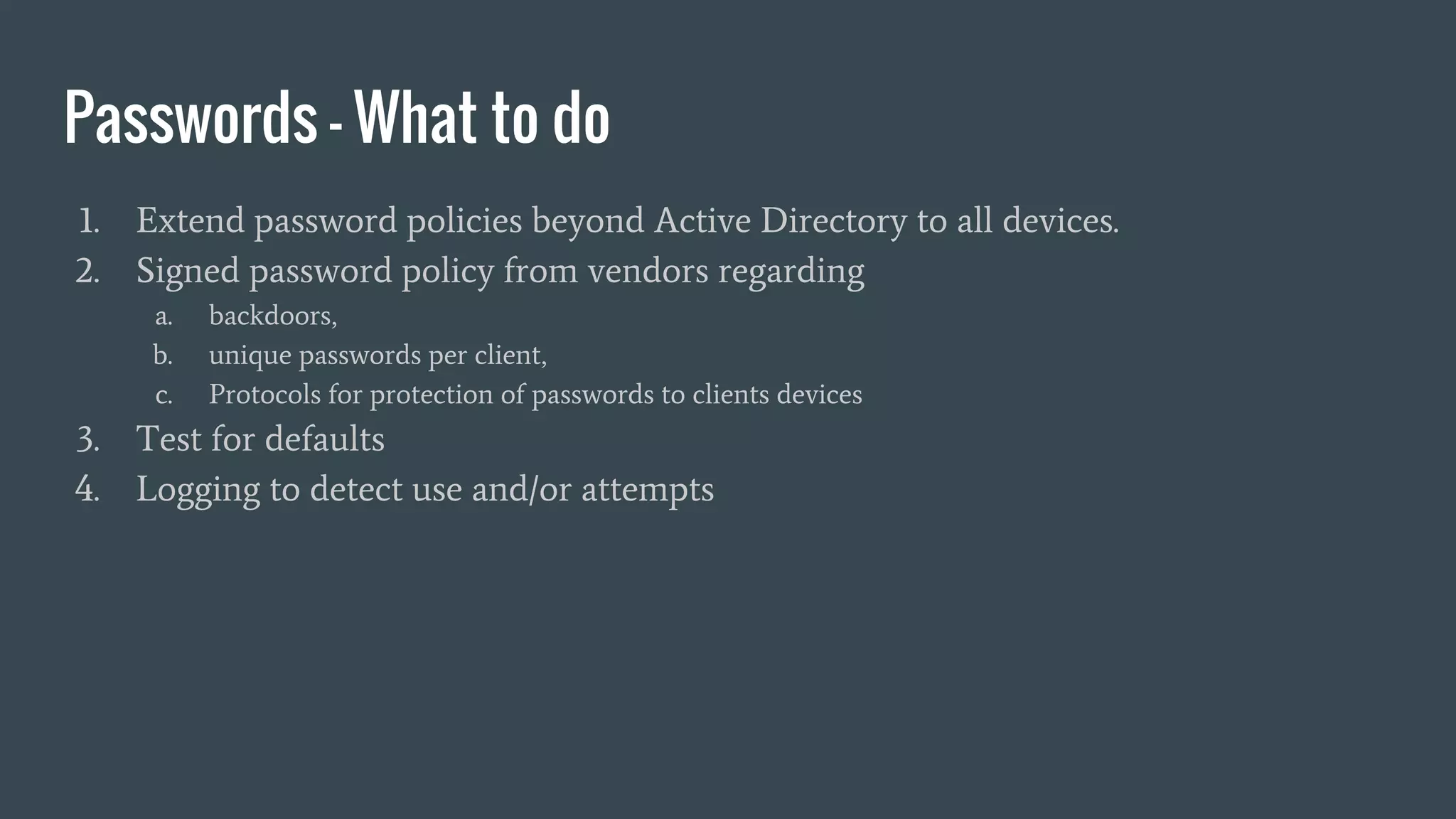 Passwords - What to do
1. Extend password policies beyond Active Directory to all devices.
2. Signed password policy from vendors regarding
a. backdoors,
b. unique passwords per client,
c. Protocols for protection of passwords to clients devices
3. Test for defaults
4. Logging to detect use and/or attempts
 