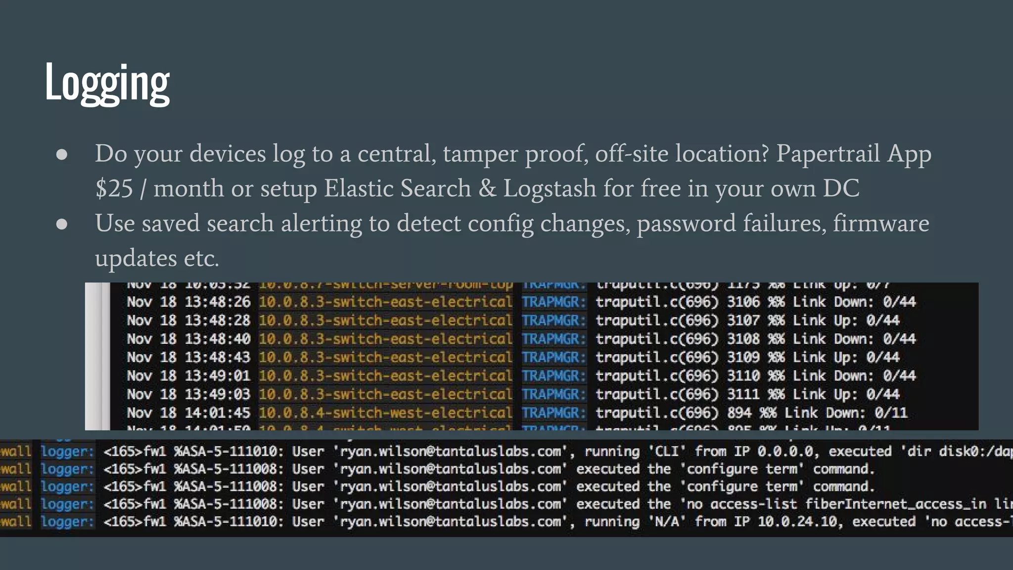 Logging
● Do your devices log to a central, tamper proof, off-site location? Papertrail App
$25 / month or setup Elastic Search & Logstash for free in your own DC
● Use saved search alerting to detect config changes, password failures, firmware
updates etc.
 