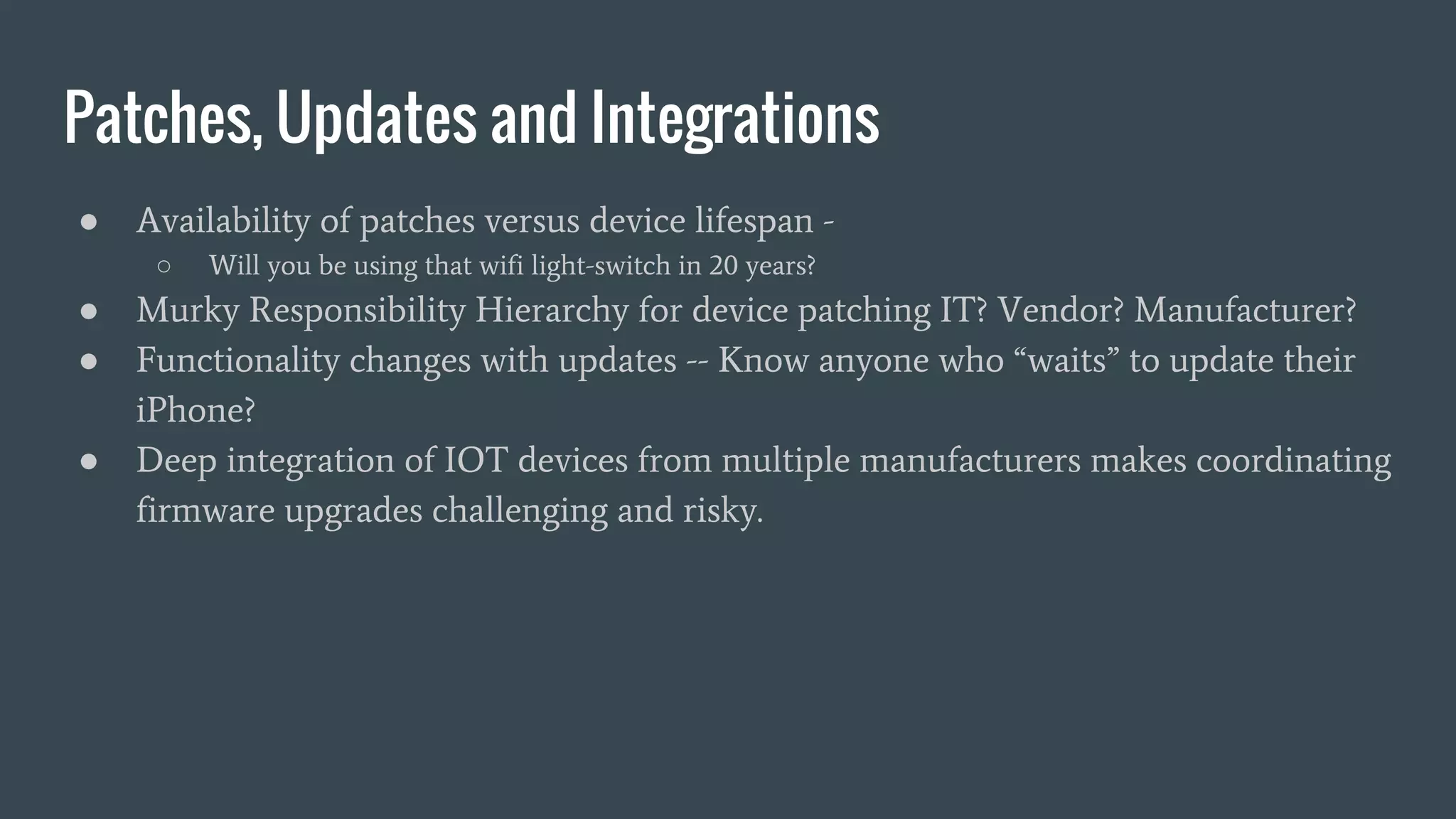 Patches, Updates and Integrations
● Availability of patches versus device lifespan -
○ Will you be using that wifi light-switch in 20 years?
● Murky Responsibility Hierarchy for device patching IT? Vendor? Manufacturer?
● Functionality changes with updates -- Know anyone who “waits” to update their
iPhone?
● Deep integration of IOT devices from multiple manufacturers makes coordinating
firmware upgrades challenging and risky.
 