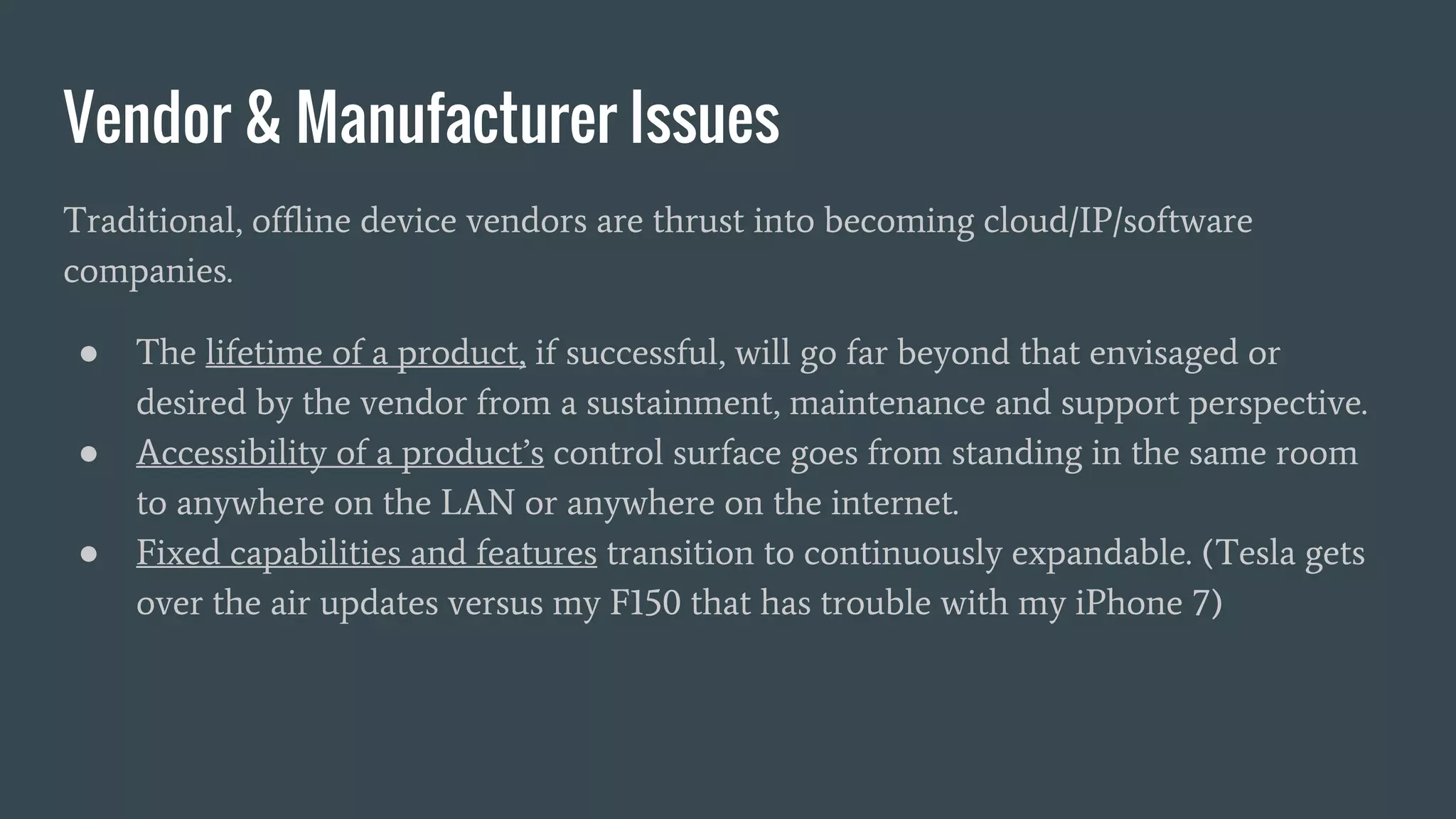 Vendor & Manufacturer Issues
Traditional, offline device vendors are thrust into becoming cloud/IP/software
companies.
● The lifetime of a product, if successful, will go far beyond that envisaged or
desired by the vendor from a sustainment, maintenance and support perspective.
● Accessibility of a product’s control surface goes from standing in the same room
to anywhere on the LAN or anywhere on the internet.
● Fixed capabilities and features transition to continuously expandable. (Tesla gets
over the air updates versus my F150 that has trouble with my iPhone 7)
 