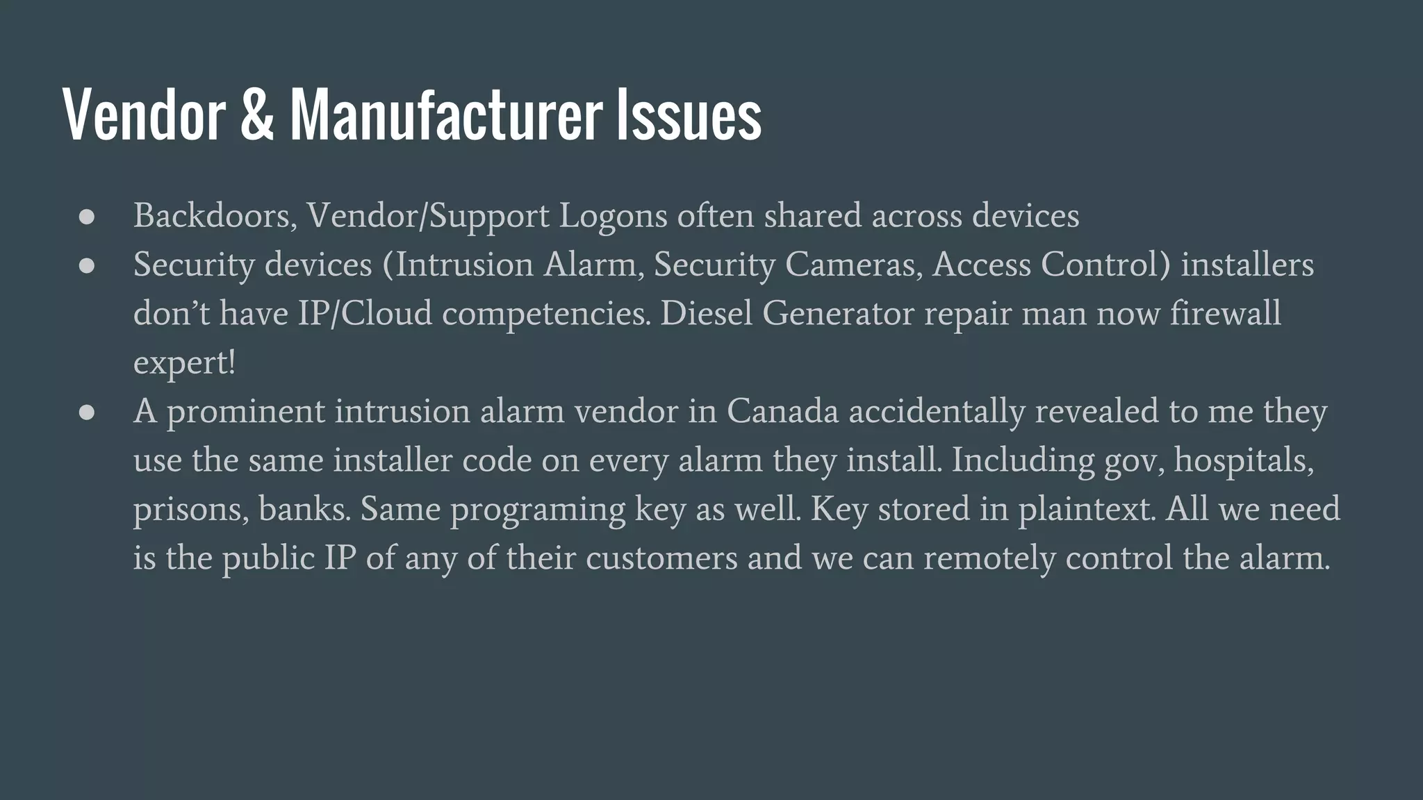 Vendor & Manufacturer Issues
● Backdoors, Vendor/Support Logons often shared across devices
● Security devices (Intrusion Alarm, Security Cameras, Access Control) installers
don’t have IP/Cloud competencies. Diesel Generator repair man now firewall
expert!
● A prominent intrusion alarm vendor in Canada accidentally revealed to me they
use the same installer code on every alarm they install. Including gov, hospitals,
prisons, banks. Same programing key as well. Key stored in plaintext. All we need
is the public IP of any of their customers and we can remotely control the alarm.
 