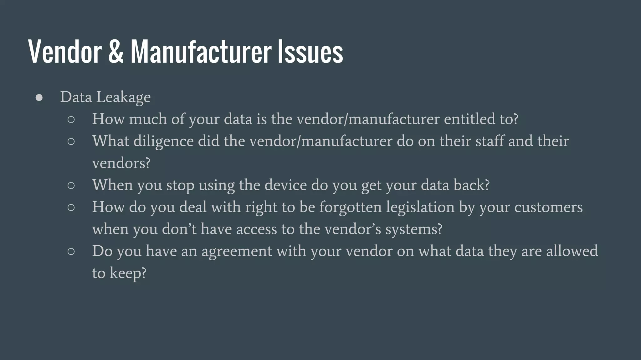 Vendor & Manufacturer Issues
● Data Leakage
○ How much of your data is the vendor/manufacturer entitled to?
○ What diligence did the vendor/manufacturer do on their staff and their
vendors?
○ When you stop using the device do you get your data back?
○ How do you deal with right to be forgotten legislation by your customers
when you don’t have access to the vendor’s systems?
○ Do you have an agreement with your vendor on what data they are allowed
to keep?
 