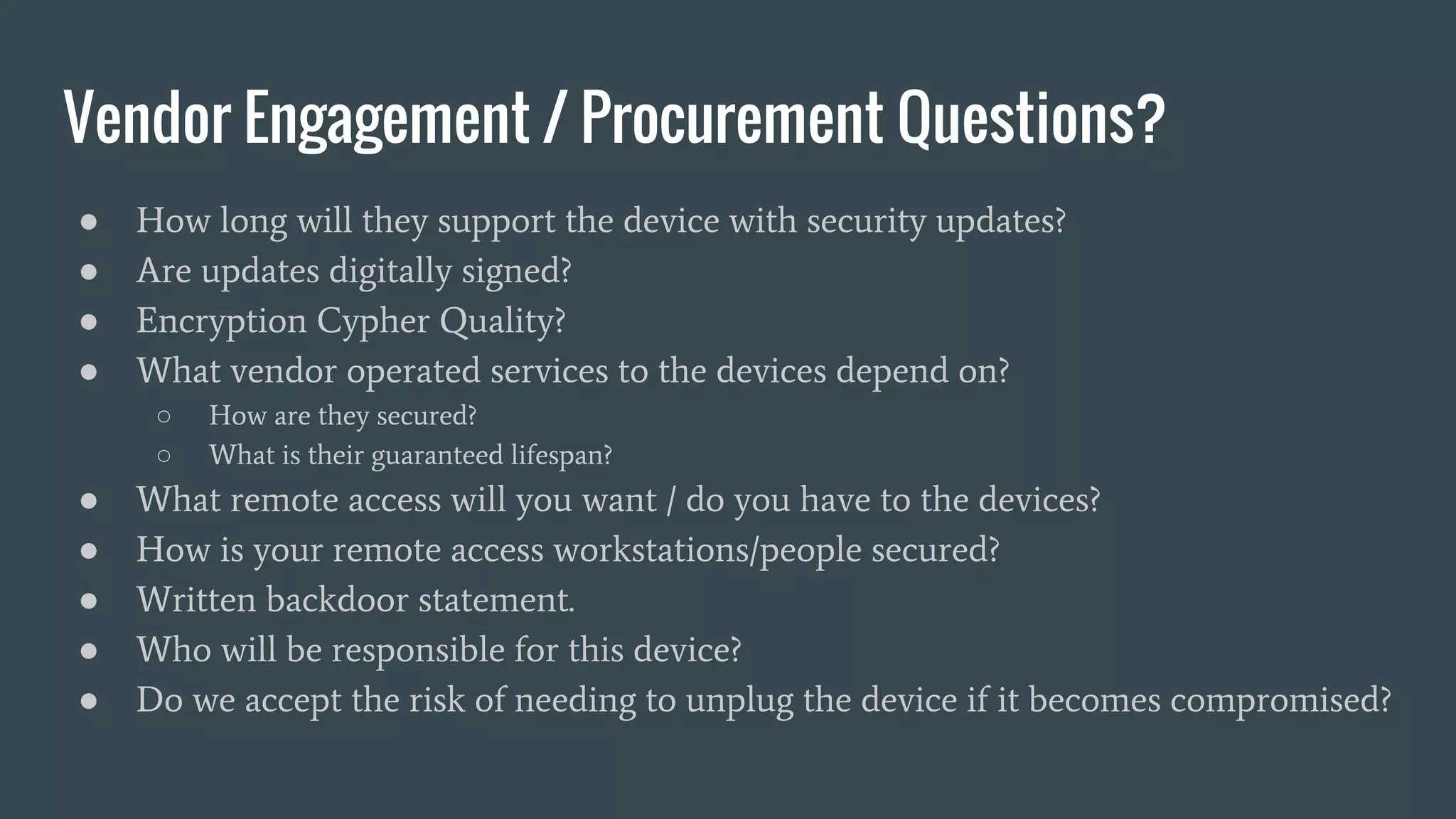 Vendor Engagement / Procurement Questions?
● How long will they support the device with security updates?
● Are updates digitally signed?
● Encryption Cypher Quality?
● What vendor operated services to the devices depend on?
○ How are they secured?
○ What is their guaranteed lifespan?
● What remote access will you want / do you have to the devices?
● How is your remote access workstations/people secured?
● Written backdoor statement.
● Who will be responsible for this device?
● Do we accept the risk of needing to unplug the device if it becomes compromised?
 