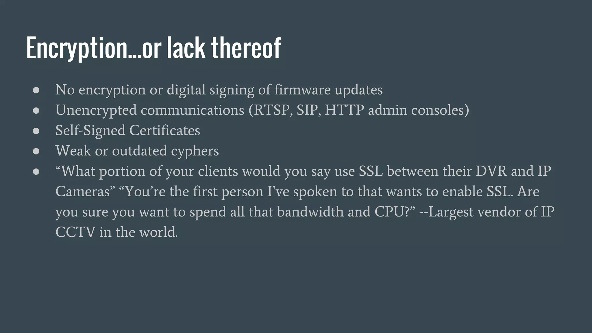 Encryption...or lack thereof
● No encryption or digital signing of firmware updates
● Unencrypted communications (RTSP, SIP, HTTP admin consoles)
● Self-Signed Certificates
● Weak or outdated cyphers
● “What portion of your clients would you say use SSL between their DVR and IP
Cameras” “You’re the first person I’ve spoken to that wants to enable SSL. Are
you sure you want to spend all that bandwidth and CPU?” --Largest vendor of IP
CCTV in the world.
 