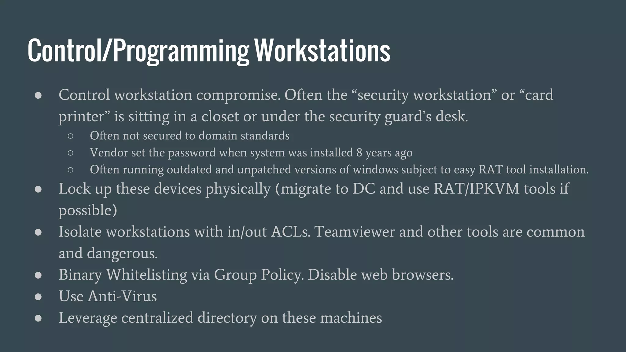Control/Programming Workstations
● Control workstation compromise. Often the “security workstation” or “card
printer” is sitting in a closet or under the security guard’s desk.
○ Often not secured to domain standards
○ Vendor set the password when system was installed 8 years ago
○ Often running outdated and unpatched versions of windows subject to easy RAT tool installation.
● Lock up these devices physically (migrate to DC and use RAT/IPKVM tools if
possible)
● Isolate workstations with in/out ACLs. Teamviewer and other tools are common
and dangerous.
● Binary Whitelisting via Group Policy. Disable web browsers.
● Use Anti-Virus
● Leverage centralized directory on these machines
 