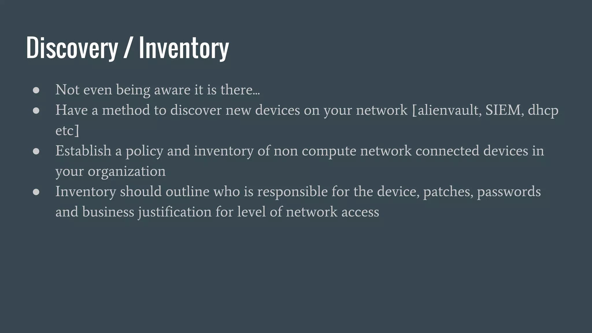 Discovery / Inventory
● Not even being aware it is there...
● Have a method to discover new devices on your network [alienvault, SIEM, dhcp
etc]
● Establish a policy and inventory of non compute network connected devices in
your organization
● Inventory should outline who is responsible for the device, patches, passwords
and business justification for level of network access
 