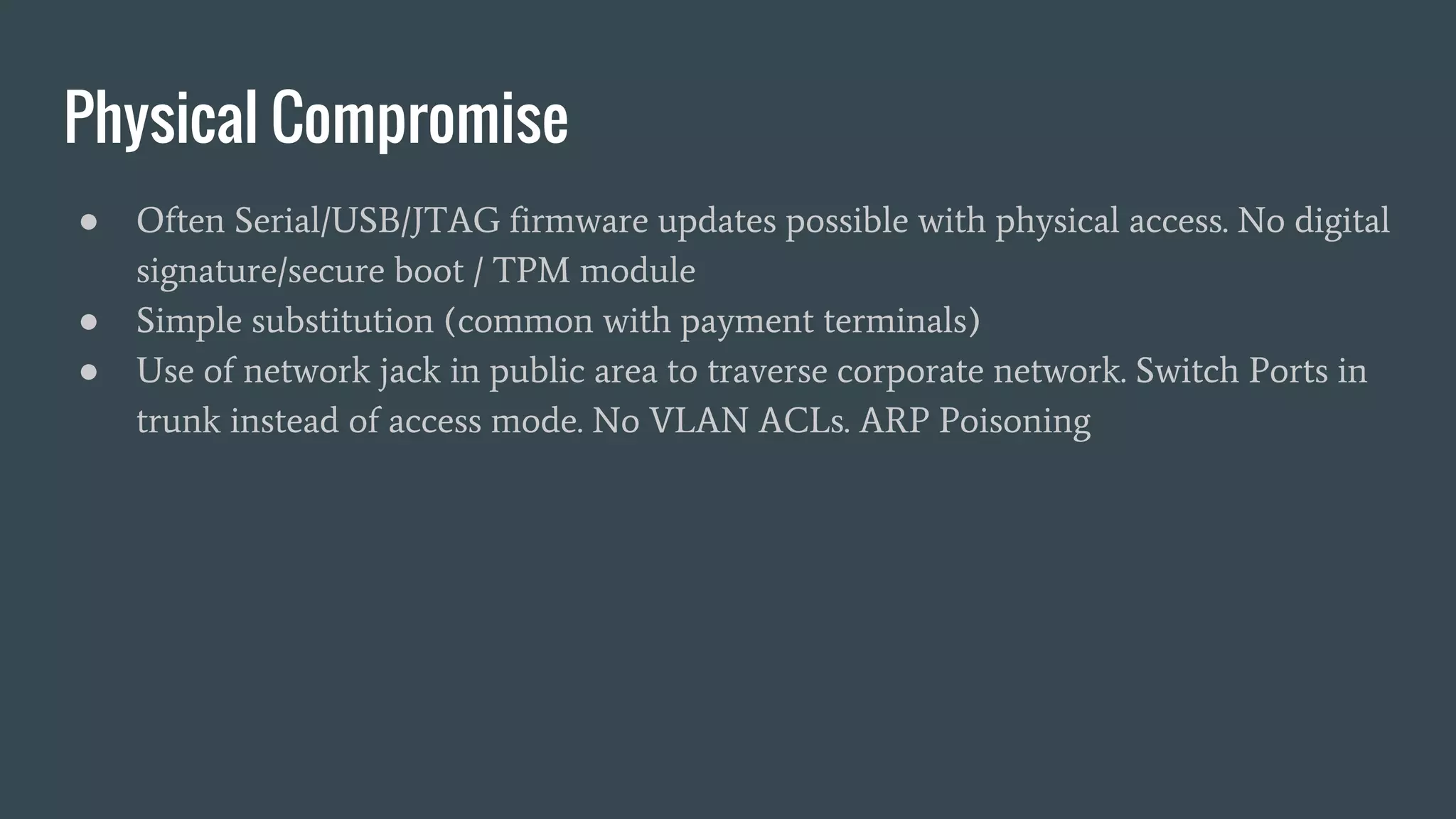 Physical Compromise
● Often Serial/USB/JTAG firmware updates possible with physical access. No digital
signature/secure boot / TPM module
● Simple substitution (common with payment terminals)
● Use of network jack in public area to traverse corporate network. Switch Ports in
trunk instead of access mode. No VLAN ACLs. ARP Poisoning
 