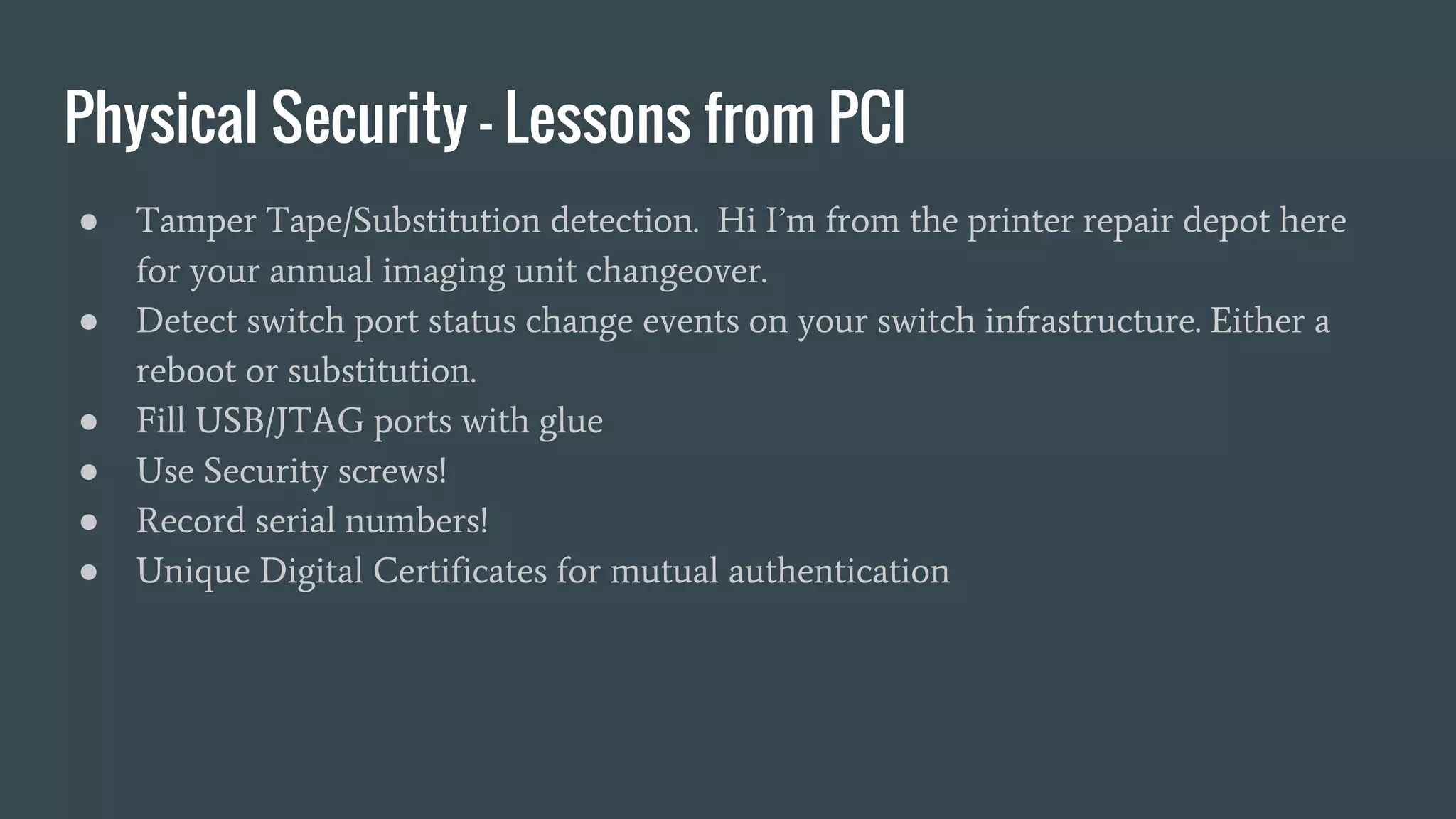 Physical Security - Lessons from PCI
● Tamper Tape/Substitution detection. Hi I’m from the printer repair depot here
for your annual imaging unit changeover.
● Detect switch port status change events on your switch infrastructure. Either a
reboot or substitution.
● Fill USB/JTAG ports with glue
● Use Security screws!
● Record serial numbers!
● Unique Digital Certificates for mutual authentication
 