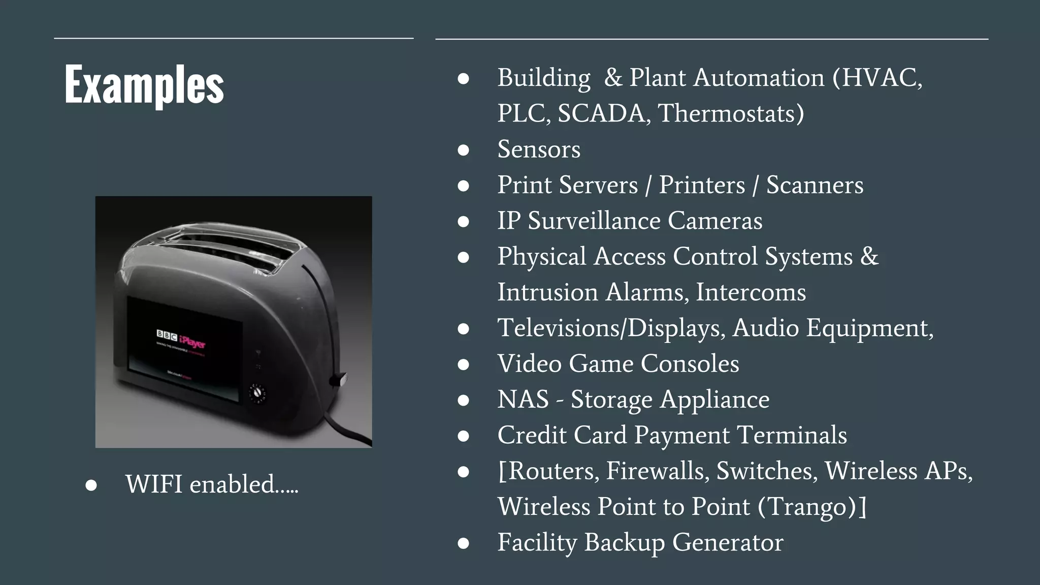 Examples ● Building & Plant Automation (HVAC,
PLC, SCADA, Thermostats)
● Sensors
● Print Servers / Printers / Scanners
● IP Surveillance Cameras
● Physical Access Control Systems &
Intrusion Alarms, Intercoms
● Televisions/Displays, Audio Equipment,
● Video Game Consoles
● NAS - Storage Appliance
● Credit Card Payment Terminals
● [Routers, Firewalls, Switches, Wireless APs,
Wireless Point to Point (Trango)]
● Facility Backup Generator
● WIFI enabled…..
 