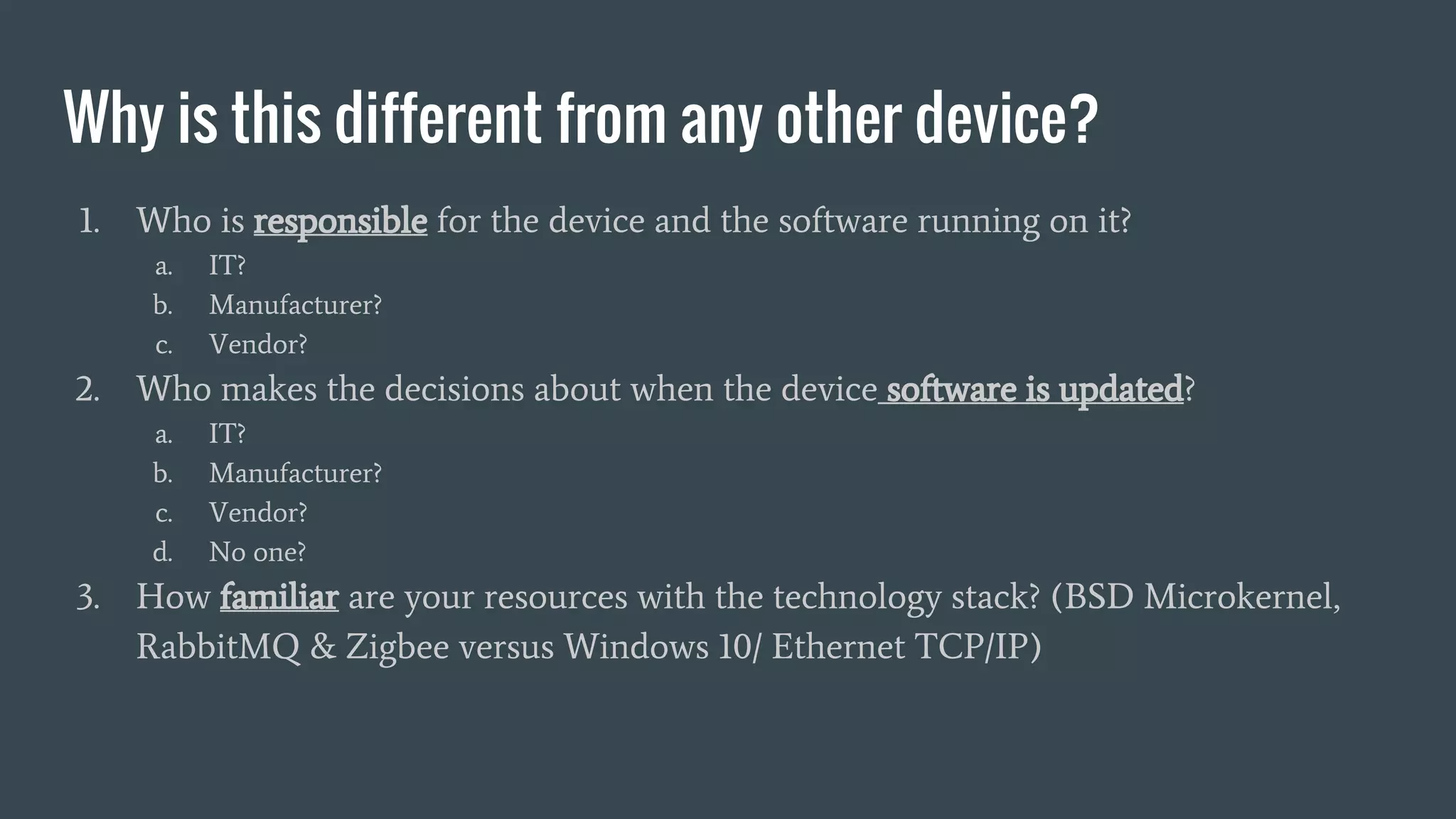 Why is this different from any other device?
1. Who is responsible for the device and the software running on it?
a. IT?
b. Manufacturer?
c. Vendor?
2. Who makes the decisions about when the device software is updated?
a. IT?
b. Manufacturer?
c. Vendor?
d. No one?
3. How familiar are your resources with the technology stack? (BSD Microkernel,
RabbitMQ & Zigbee versus Windows 10/ Ethernet TCP/IP)
 