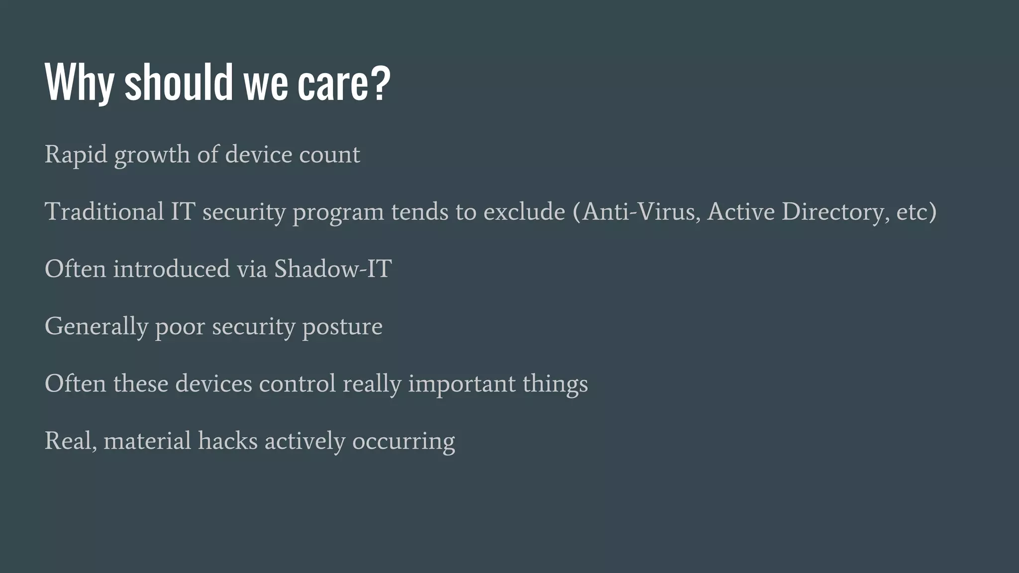 Why should we care?
Rapid growth of device count
Traditional IT security program tends to exclude (Anti-Virus, Active Directory, etc)
Often introduced via Shadow-IT
Generally poor security posture
Often these devices control really important things
Real, material hacks actively occurring
 