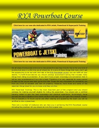 RYA Powerboat Course

We all enjoy the blue sea and love to ride across the sea may it be for fun or for any kind of
journey but once in a life time we all should do. It is one of those things that many don’t get
the opportunity to do but with the help of the RYA Powerboat course you can fulfill all your
desires. To fulfill those desires you should undergo specialised training that includes many
things from riding to protection. If you don’t have proper knowledge and protection then it
will be very unprofessional if you ride a boat. Therefore, it is very essential for every person
to take up the course and then go for the ride. These are very important for protecting you
from any kind of accident and loss of property. However, here there are some of the
essential things listed for you to know and they are like:
RYA Powerboat Training: This is the most important part of the program and you should
undergo for making yourself eligible for riding the powerboat. You should join a certified
training center to gain the best knowledge and practical experience. Surprisingly, these
courses are also available in the online medium and later you can gain the practical classes.
This is basically a 72 hours course and after clearing and appearing the exam you will be
certified to ride a powerboat.
There are a number of institutes who can help you in achieving the RYA Powerboat course
including the practical. All you should do is to find a good one.

 