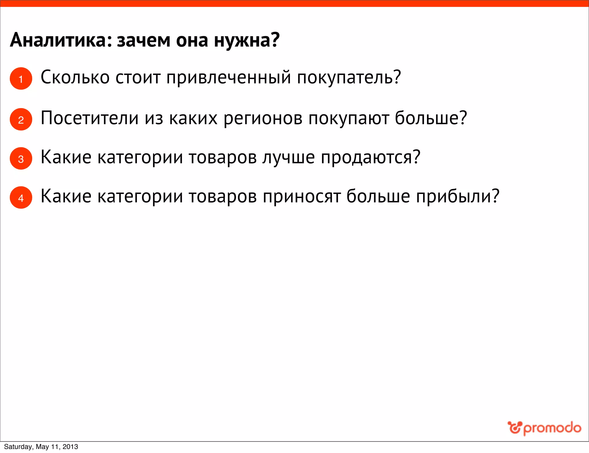 Аналитика: зачем она нужна?
1 Сколько стоит привлеченный покупатель?
2 Посетители из каких регионов покупают больше?
3 Какие категории товаров лучше продаются?
Какие категории товаров приносят больше прибыли?4
Saturday, May 11, 2013
 