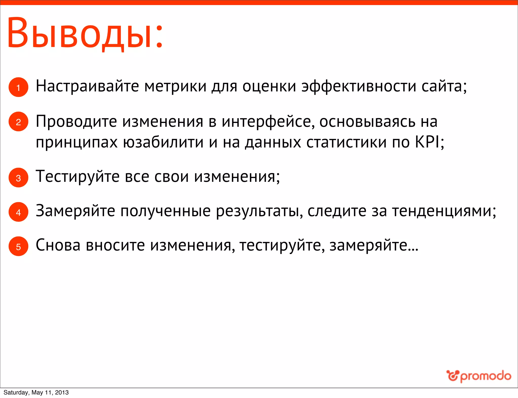 Выводы:
2 Проводите изменения в интерфейсе, основываясь на
принципах юзабилити и на данных статистики по KPI;
1 Настраивайте метрики для оценки эффективности сайта;
3 Тестируйте все свои изменения;
4 Замеряйте полученные результаты, следите за тенденциями;
Снова вносите изменения, тестируйте, замеряйте...5
Saturday, May 11, 2013
 