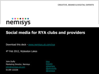 Social media for RYA clubs and providers

Download this deck - www.nemisys.uk.com/rya

4th Feb 2012, Wyboston Lakes



John Duffy                         blog
Marketing Director, Nemisys        linkedin
                                   slideshare
john@nemisys.uk.com
                                   @johnrduffy
01189 122226                       @nemisys
 