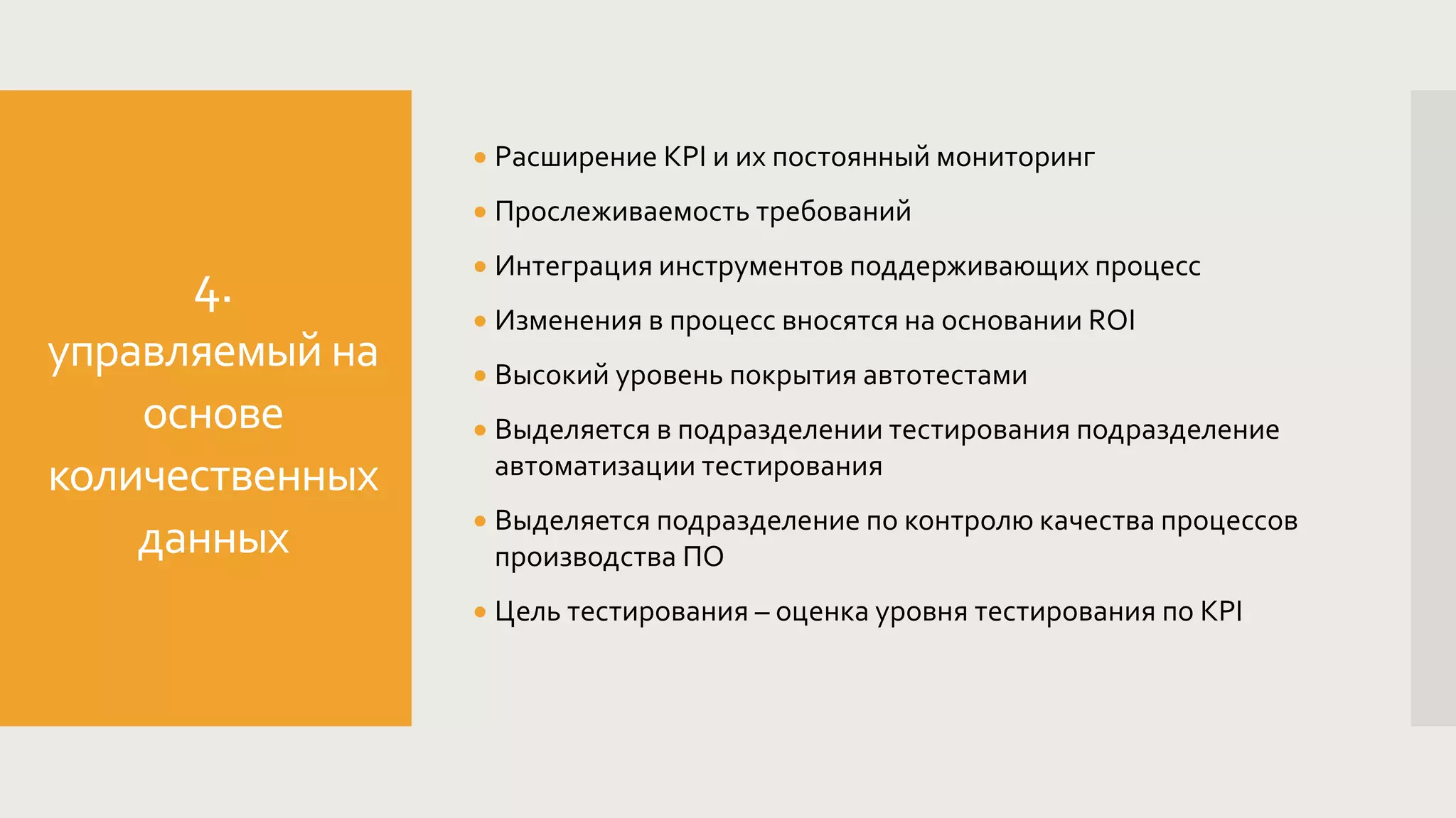 4.
управляемый на
основе
количественных
данных
 Расширение KPI и их постоянный мониторинг
 Прослеживаемость требований
 Интеграция инструментов поддерживающих процесс
 Изменения в процесс вносятся на основании ROI
 Высокий уровень покрытия автотестами
 Выделяется в подразделении тестирования подразделение
автоматизации тестирования
 Выделяется подразделение по контролю качества процессов
производства ПО
 Цель тестирования – оценка уровня тестирования по KPI
 