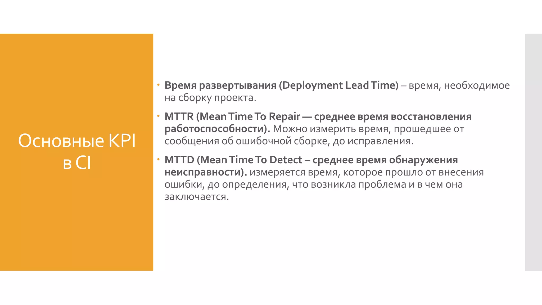 Основные KPI
вСI
 Время развертывания (Deployment LeadTime) – время, необходимое
на сборку проекта.
 MTTR (MeanTimeTo Repair — среднее время восстановления
работоспособности). Можно измерить время, прошедшее от
сообщения об ошибочной сборке, до исправления.
 MTTD (MeanTimeTo Detect – среднее время обнаружения
неисправности). измеряется время, которое прошло от внесения
ошибки, до определения, что возникла проблема и в чем она
заключается.
 