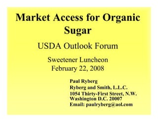 Market Access for Organic
         Sugar
    USDA Outlook Forum
      Sweetener Luncheon
       February 22, 2008
            Paul Ryberg
            Ryberg and Smith, L.L.C.
            1054 Thirty-First Street, N.W.
            Washington D.C. 20007
            Email: paulryberg@aol.com
 
