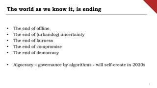 The world as we know it, is ending
• The end of offline
• The end of (urbandog) uncertainty
• The end of fairness
• The end of compromise
• The end of democracy
• Algocracy – governance by algorithms - will self-create in 2020s
1
 