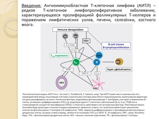 Введение: Ангиоиммунобластная Т-клеточная лимфома (АИТЛ) –
редкое Т-клеточное лимфопролиферативное заболевание,
характеризующееся пролиферацией фолликулярных Т-хелперов и
поражением лимфатических узлов, печени, селезёнки, костного
мозга.
Патогенетическая модель АИТЛ (по L. de Leval, C. Gisselbrecht, P. Gaulard, 2009). При АИТЛ имеет место комплексная сеть
взаимодействий между опухолевыми клетками и различными клетками реактивного микроокружения, молекулярные медиаторы
которых расшифрованы частично. Различные факторы, выделяемые фолликулярными Т-хелперами, участвуют в привлечении В-
клеток, активации и дифференцировке (CXCL13), модуляции других Т-клеточных субпопуляций (IL21, IL10, TFGβ) или в
стимулировании сосудистой пролиферации (VEGF), а также могут действовать как аутокринные факторы. Реактивация вируса
Эпштейна-Барр происходит в контексте дерегулированного иммунного ответа, что также благоприятствует увеличению
количества фолликулярных Т-хелперов и В-лимфоцитов. TGFβ - медиатор дифференцировки и пролиферации фолликулярных
дендритных клеток, которые, в свою очередь, являются источниками CXCL13 и VEGF. В – В-лимфоциты. EBV – вирус Эпштейна-
Барр. FDC – фолликулярные дендритные клетки. HEV – венулы с высоким эндотелием. Tfh – фолликулярные Т-хелперы.
 