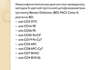 Иммунофенотипическая диагностика проводилась
методом 8-цветной проточной цитофлюориметрии.
Цитометр Becton Dickinson (BD) FACS Canto II;
реагенты BD:
 anti-CD3 FITC
 anti-CD16 PE
 anti-CD56 PE
 anti-CD45 PerCP
 anti-CD19 Pe-Cy7
 anti-CD5 APC
 anti-CD8 APC-Cy7
 anti-CD7 BV421
 anti-CD4 BV510)
 