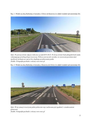 Ryc. 1. Widok na ulicę Rybnicką w kierunku z Gliwic do Knurowa (w oddali wiadukt nad autostradą A4).




Opis: Po prawej stronie zdjęcia widoczne są znaki B-9 i B-41. Po lewej stronie brak jakiegokolwiek znaku
wskazującego przebieg drogi rowerowej. Pobocze jest na tyle szerokie, że rowerzysta powinien mieć
możliwość jechania na wprost bez zbędnego przekraczania jezdni.
Źródło: Fotografia pochodzi z witryny www.norc.pl

Ryc. 2. Widok na ulicę Rybnicką w kierunku z Knurowa do Gliwic (w oddali wiadukt nad autostradą A4).




Opis: W tej sytuacji rowerzysta jedzie poboczem więc zachowana jest zgodność z oznakowaniem
pionowym.
Źródło: Fotografia pochodzi z witryny www.norc.pl

                                                                                                      3
 