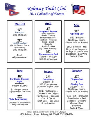 Rahway Yacht Club
                             2011 Calendar of Events

       MaRCH                                April
                                                                           May
           13  th                             2nd
       Breakfast                    Spaghetti Dinner                        14th
                                       Dinners Served from-            Opening Day
     9:00-11:30 am                     6:00– 7:30pm
                                     Homemade Sauce                   2:00 –8:00 pm
               th
           27                        Meatballs – Sausage
                                       Salad – Bread
                                                                    $25.00 per person
     Last Breakfast                                              (½ price for 20 yrs & under)
                                          Desserts
  (for this Season, Starts
        again in Fall)
                                       Adults $10.00             BBQ: Chicken – Hot
                                    (By Ladies’ Auxillary)       Dogs – Hamburgers –
     9:00-11:30 am
                                             16th                Sausage – Corn & Clams
          $7.00                     Commodore's Ball             Draft Beer – Box Wine
    All you can eat.                7:00pm – 11:00pm                 Soda & Water
                                    $50.00 per person




          June                            August                        October
           18h                               27st                           22th
 Caribbean Chicken                      Dock Party                     Oktoberfest
       Night                            2:00pm – 8                          &
        Food served
                                     $25.00 per person                 Closing Day
   4:00pm -8:00PM                 (½ price for 20 yrs & under)        2:00pm – Til ?
  $12.50 per person                                                 $25.00 per person
(½ price children 10 & under)      BBQ: Filet Mignon -           (½ price for 20 yrs & under)
                                  Chicken – Hot Dogs –
           25th                  Hamburgers – Sausage            Roast Pork – Bratwurst
Fluke Tournament                      Corn & Clams                Sauerbraten – Red
                                  Draft Beer – Box Wine           Cabbage – Desserts
Entry Fee $25.00 Per Person           Soda & Water                   German Beer
   *Entry Form Required
                                                                       Box Wine
                                                                    Soda & Water
                     Please call ahead for more Details or Changes
              1706 Paterson Street Rahway, NJ 07065 732-574-8594
 