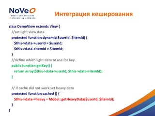 Интеграция кеширования
class DemoView extends View {
  //set light view data
  protected function dynamic($userId, $itemId) {
    $this->data->userId = $userId;
    $this->data->itemId = $itemId;
  }
  //define which light data to use for key
  public function getKey() {
    return array($this->data->userId, $this->data->itemId);
  }

    // if cache did not work set heavy data
    protected function cached () {
      $this->data->heavy = Model::getHeavyData($userId, $itemId);
    }
}
 