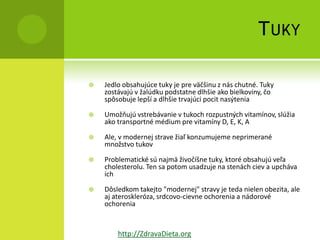 T UKY

   Jedlo obsahujúce tuky je pre väčšinu z nás chutné. Tuky
    zostávajú v žalúdku podstatne dlhšie ako bielkoviny, čo
    spôsobuje lepší a dlhšie trvajúci pocit nasýtenia

   Umožňujú vstrebávanie v tukoch rozpustných vitamínov, slúžia
    ako transportné médium pre vitamíny D, E, K, A

   Ale, v modernej strave žiaľ konzumujeme neprimerané
    množstvo tukov

   Problematické sú najmä živočíšne tuky, ktoré obsahujú veľa
    cholesterolu. Ten sa potom usadzuje na stenách ciev a upcháva
    ich

   Dôsledkom takejto "modernej" stravy je teda nielen obezita, ale
    aj ateroskleróza, srdcovo-cievne ochorenia a nádorové
    ochorenia


        http://ZdravaDieta.org
 