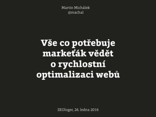 Vše co potřebuje
markeťák vědět
o rychlostní
optimalizaci webů
Martin Michálek
@machal
SEOloger, 26. ledna 2016
 