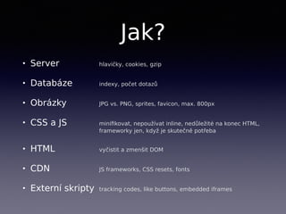 Jak?
• Server hlavičky, cookies, gzip
• Databáze indexy, počet dotazů
• Obrázky JPG vs. PNG, sprites, favicon, max. 800px
• CSS a JS miniﬁkovat, nepoužívat inline, nedůležité na konec HTML, 
frameworky jen, když je skutečně potřeba
• HTML vyčistit a zmenšit DOM
• CDN JS frameworks, CSS resets, fonts
• Externí skripty tracking codes, like buttons, embedded iframes
 