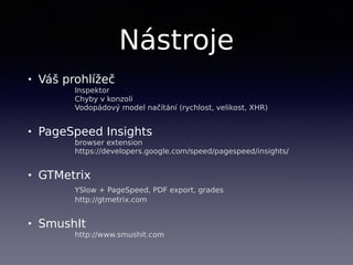 Nástroje
• Váš prohlížeč 
Inspektor 
Chyby v konzoli 
Vodopádový model načítání (rychlost, velikost, XHR)
• PageSpeed Insights  
browser extension 
https://developers.google.com/speed/pagespeed/insights/
• GTMetrix 
YSlow + PageSpeed, PDF export, grades 
http://gtmetrix.com
• SmushIt 
http://www.smushit.com
 