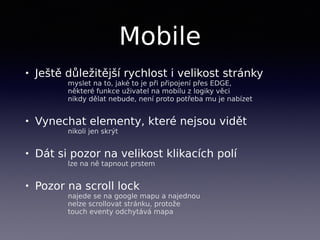 Mobile
• Ještě důležitější rychlost i velikost stránky 
myslet na to, jaké to je při připojení přes EDGE, 
některé funkce uživatel na mobilu z logiky věci  
nikdy dělat nebude, není proto potřeba mu je nabízet
• Vynechat elementy, které nejsou vidět 
nikoli jen skrýt
• Dát si pozor na velikost klikacích polí 
lze na ně tapnout prstem
• Pozor na scroll lock 
najede se na google mapu a najednou 
nelze scrollovat stránku, protože  
touch eventy odchytává mapa
 