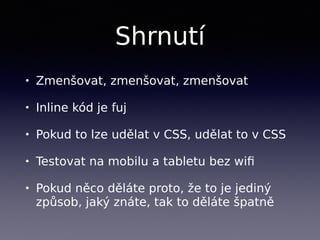 Shrnutí
• Zmenšovat, zmenšovat, zmenšovat
• Inline kód je fuj
• Pokud to lze udělat v CSS, udělat to v CSS
• Testovat na mobilu a tabletu bez wiﬁ
• Pokud něco děláte proto, že to je jediný
způsob, jaký znáte, tak to děláte špatně
 