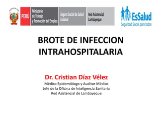 BROTE DE INFECCION
INTRAHOSPITALARIA
Dr. Cristian Díaz Vélez
Médico Epidemiólogo y Auditor Médico
Jefe de la Oficina de Inteligencia Sanitaria
Red Asistencial de Lambayeque
 