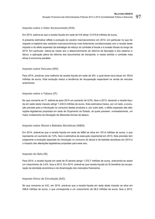 RELATÓRIO OE2014
Situação Financeira das Administrações Públicas 2013 e 2014 (Contabilidade Pública e Nacional) 97
Imposto sobre o Valor Acrescentado (IVA)
Em 2014, estima-se que a receita líquida em sede de IVA atinja 12.915,8 milhões de euros.
A presente estimativa reflete a evolução do cenário macroeconómico em 2014, em particular no que diz
respeito à trajetória das variáveis macroeconómicas mais fortemente correlacionadas com a receita deste
imposto e do efeito esperado da estratégia de reforço do combate à fraude e à evasão fiscais ao longo de
2014. Em particular, releve-se nesse ano o desenvolvimento da reforma da faturação e dos sistema e-
fatura, a aplicação plena da reforma dos documentos de transporte, e nesse sentido o combate mais
eficaz à economia paralela.
Imposto sobre Veículos (ISV)
Para 2014, prevê-se uma melhoria da receita líquida em sede de ISV, a qual dever-se-á situar em 353,6
milhões de euros. Esta evolução traduz a tendência de recuperação expectável na venda de veículos
automóveis.
Imposto sobre o Tabaco (IT)
No que concerne ao IT, estima-se para 2014 um aumento de 9,5%, face a 2013, devendo a receita líqui-
da em sede deste imposto atingir 1.430,5 milhões de euros. Esta estimativa traduz, por um lado, a evolu-
ção prevista para a introdução no consumo destes produtos e, por outro lado, o efeito esperado das alte-
rações legislativas propostas em sede de Orçamento do Estado, as quais preveem, nomeadamente, um
maior nivelamento da tributação de diferentes formas de tabaco.
Imposto sobre Álcool e Bebidas Alcoólicas (IABA)
Em 2014, antevê-se que a receita líquida em sede de IABA se situe em 181,6 milhões de euros, o que
representa um aumento de 7,0%, face à estimativa de execução orçamental em 2013. Esta previsão tem
subjacente a evolução esperada da introdução no consumo do álcool e de bebidas alcoólicas em 2014 e
o impacto das alterações legislativas propostas para esse ano.
Imposto do Selo (IS)
Para 2014, a receita líquida em sede de IS deverá atingir 1.372,7 milhões de euros, antevendo-se assim
um crescimento de 3,4%, face a 2013. Em 2014, antevê-se que receita líquida do IS beneficie da recupe-
ração da atividade económica e da dinamização dos mercados financeiros.
Imposto Único de Circulação (IUC)
No que concerne ao IUC, em 2014, prevê-se que a receita líquida em sede deste imposto se situe em
298,8 milhões de euros, o que corresponde a um crescimento de 56,2 milhões de euros, face a 2013.
 