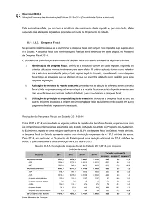 RELATÓRIO OE2014
Situação Financeira das Administrações Públicas 2013 e 2014 (Contabilidade Pública e Nacional)98
Esta estimativa reflete, por um lado a tendência de crescimento deste imposto e, por outro lado, efeito
esperado das alterações legislativas propostas em sede de Orçamento do Estado.
III.1.1.1.3. Despesa Fiscal
No presente relatório passa-se a discriminar a despesa fiscal com origem nos impostos cujo sujeito ativo
é o Estado. A despesa fiscal das Administrações Públicas será detalhada em sede própria, no Relatório
da Despesa Fiscal 2014.
O processo de quantificação e estimativa da despesa fiscal do Estado envolveu os seguintes trâmites:
i. Identificação da despesa fiscal: definiu-se a estrutura comum de cada imposto, seguindo os
critérios utilizados internacionalmente para esse efeito. O critério aplicado tomou como referên-
cia a estrutura estabelecida pelo próprio regime legal do imposto, considerando como despesa
fiscal todas as situações que se afastam do que se encontra estatuído com carácter geral pela
respetiva legislação;
ii. Aplicação do método da receita cessante: procedeu-se ao cálculo da diferença entre a receita
fiscal obtida no presente enquadramento legal e a receita fiscal arrecadada hipoteticamente caso
não se verificasse a ocorrência do facto tributário que consubstancia a despesa fiscal;
iii. Utilização do princípio da especialização do exercício: alocou-se a despesa fiscal ao ano ao
qual se encontra associada a origem de uma obrigação fiscal equivalente e não àquele em que o
pagamento final do imposto seria realizado.
Redução da Despesa Fiscal do Estado 2011-2014
Entre 2011 e 2014, em resultado da vigente política de revisão dos benefícios fiscais, a qual cumpre com
os compromissos internacionais assumidos pelo Estado português no âmbito do Programa de Ajustamen-
to Económico, regista-se uma redução significativa de 35,9% da despesa fiscal do Estado. Neste período,
a despesa fiscal do Estado apresenta assim uma diminuição expressiva de 4.135,2 milhões de euros.
Para 2014, em particular, o Orçamento do Estado prevê uma redução adicional de 333,2 milhões de
euros, o que corresponde a uma diminuição de 4,3%, face a 2013.
Quadro III.1.7. Evolução da despesa fiscal do Estado 2011-2014, por imposto
(milhões de euros)
Fonte: Ministério das Finanças.
2012/2011 2013/2012(p)
2014/2013(p)
Impostos diretos 5.031,8 3.524,8 3.498,2 3.113,3 -29,9 -0,8 -11,0
- IRS 3.504,2 2.779,3 2.551,0 2.551,0 -20,7 -8,2 0,0
- IRC 1.527,6 745,5 947,2 562,3 -51,2 27,0 -40,6
Impostos indiretos 6.483,3 4.117,5 4.214,9 4.266,6 -36,5 2,4 1,2
- ISP 718,7 464,4 424,3 436,6 -35,4 -8,6 2,9
- IVA 5.519,4 3.375,0 3.518,8 3.555,2 -38,9 4,3 1,0
- Imposto sobre veículos 122,8 133,5 113,7 113,7 8,7 -14,9 0,0
- Imposto consumo tabaco 1,2 1,2 1,2 1,2 -1,4 -4,8 0,0
- IABA 104,2 112,1 97,4 97,4 7,6 -13,1 0,0
- Imposto do selo 14,3 27,8 55,2 56,3 94,8 98,7 2,0
- Imposto único de circulação 2,8 3,5 4,4 6,4 25,0 27,2 44,4
Despesa fiscal do Estado 11.515,1 7.642,3 7.713,1 7.380,0 -33,6 0,9 -4,3
2013(p)
2014(p)
Variação homóloga (%)
Impostos 2011 2012
 