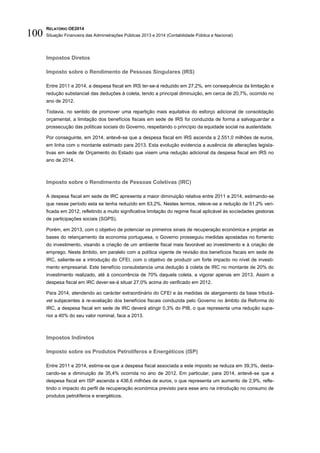 RELATÓRIO OE2014
Situação Financeira das Administrações Públicas 2013 e 2014 (Contabilidade Pública e Nacional)100
Impostos Diretos
Imposto sobre o Rendimento de Pessoas Singulares (IRS)
Entre 2011 e 2014, a despesa fiscal em IRS ter-se-á reduzido em 27,2%, em consequência da limitação e
redução substancial das deduções à coleta, tendo a principal diminuição, em cerca de 20,7%, ocorrido no
ano de 2012.
Todavia, no sentido de promover uma repartição mais equitativa do esforço adicional de consolidação
orçamental, a limitação dos benefícios fiscais em sede de IRS foi conduzida de forma a salvaguardar a
prossecução das políticas sociais do Governo, respeitando o princípio da equidade social na austeridade.
Por conseguinte, em 2014, antevê-se que a despesa fiscal em IRS ascenda a 2.551,0 milhões de euros,
em linha com o montante estimado para 2013. Esta evolução evidencia a ausência de alterações legisla-
tivas em sede de Orçamento do Estado que visem uma redução adicional da despesa fiscal em IRS no
ano de 2014.
Imposto sobre o Rendimento de Pessoas Coletivas (IRC)
A despesa fiscal em sede de IRC apresenta a maior diminuição relativa entre 2011 e 2014, estimando-se
que nesse período esta se tenha reduzido em 63,2%. Nestes termos, releve-se a redução de 51,2% veri-
ficada em 2012, refletindo a muito significativa limitação do regime fiscal aplicável às sociedades gestoras
de participações sociais (SGPS).
Porém, em 2013, com o objetivo de potenciar os primeiros sinais de recuperação económica e projetar as
bases do relançamento da economia portuguesa, o Governo prosseguiu medidas apostadas no fomento
do investimento, visando a criação de um ambiente fiscal mais favorável ao investimento e à criação de
emprego. Neste âmbito, em paralelo com a política vigente de revisão dos benefícios fiscais em sede de
IRC, saliente-se a introdução do CFEI, com o objetivo de produzir um forte impacto no nível de investi-
mento empresarial. Este benefício consubstancia uma dedução à coleta de IRC no montante de 20% do
investimento realizado, até à concorrência de 70% daquela coleta, a vigorar apenas em 2013. Assim a
despesa fiscal em IRC dever-se-á situar 27,0% acima do verificado em 2012.
Para 2014, atendendo ao carácter extraordinário do CFEI e às medidas de alargamento da base tributá-
vel subjacentes à re-avaliação dos benefícios fiscais conduzida pelo Governo no âmbito da Reforma do
IRC, a despesa fiscal em sede de IRC deverá atingir 0,3% do PIB, o que representa uma redução supe-
rior a 40% do seu valor nominal, face a 2013.
Impostos Indiretos
Imposto sobre os Produtos Petrolíferos e Energéticos (ISP)
Entre 2011 e 2014, estima-se que a despesa fiscal associada a este imposto se reduza em 39,3%, desta-
cando-se a diminuição de 35,4% ocorrida no ano de 2012. Em particular, para 2014, antevê-se que a
despesa fiscal em ISP ascenda a 436,6 milhões de euros, o que representa um aumento de 2,9%, refle-
tindo o impacto do perfil de recuperação económica previsto para esse ano na introdução no consumo de
produtos petrolíferos e energéticos.
 