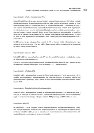 RELATÓRIO OE2014
Situação Financeira das Administrações Públicas 2013 e 2014 (Contabilidade Pública e Nacional) 101
Imposto sobre o Valor Acrescentado (IVA)
Entre 2011 e 2014, prevê-se que a despesa fiscal em sede de IVA se reduza em 35,6%. Esta evolução
resulta essencialmente do efeito da reestruturação das taxas reduzida e intermédia, prevista no Orça-
mento do Estado para 2012 (concretizada por via da reorganização das listas I e II do código do IVA), a
qual procurou atender não apenas à necessidade de incrementar a coleta em sede deste imposto sem,
no entanto, determinar o aumento das taxas de tributação, mas também à salvaguarda dos bens e servi-
ços que integram a cabaz essencial. Nestes termos, foram igualmente salvaguardados os benefícios
fiscais que se prendem com a prossecução dos objetivos extrafiscais de maior relevância para o Gover-
no, entre os quais, a proteção dos deficientes e o apoio a instituições particulares de segurança social e
solidariedade.
Em 2014, antevê-se que a despesa fiscal em sede de IVA se situe em 3.555,2 milhões de euros, o que
representa um crescimento de 1,0%, face a 2013. Esta evolução reflete, nomeadamente, a recuperação
da procura interna prevista para 2014.
Imposto sobre Veículos (ISV)
Entre 2011 e 2014, a despesa fiscal em sede ISV terá diminuído 7,5%, refletindo a evolução das vendas
de veículos observada naqueles anos.
Para 2014, num cenário de manutenção do atual enquadramento fiscal, estima-se que a despesa se situe
em linha com o montante previsto para 2013, ascendendo a 113,7 milhões de euros.
Imposto sobre o Tabaco (IT)
Entre 2011 e 2014, a despesa fiscal em sede de IT dever-se-á reduzir em 6,1%. No que concerne a 2014,
tomando em consideração a evolução esperada dos níveis de introdução no consumo, prevê-se que
despesa fiscal em IT permaneça em 1,2 milhões de euros, situando-se em linha com o montante estima-
do para 2013.
Imposto sobre Álcool e Bebidas Alcoólicas (IABA)
Entre 2011 e 2014, a despesa fiscal em sede de IABA dever-se-á reduzir em 6,4%, refletindo, em parte, a
evolução da introdução no consumo. Em 2014, considerando a evolução prevista para os níveis de intro-
dução no consumo, antevê-se que a despesa fiscal em IABA permaneça em 97,4 milhões de euros.
Imposto do Selo (IS)
No triénio de 2011 a 2014, a despesa fiscal em sede de IS apresenta um crescimento expressivo. Porém,
esta evolução é explicada, sobretudo, pelo impacto do processo de avaliação geral de prédios urbanos
conduzido entre 2012 e 2013, o qual se repercutiu num incremento do valor patrimonial de imóveis deti-
dos pelo Estado e, por conseguinte, isentos de tributação.
 