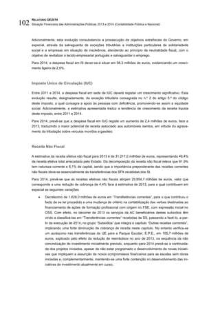 RELATÓRIO OE2014
Situação Financeira das Administrações Públicas 2013 e 2014 (Contabilidade Pública e Nacional)102
Adicionalmente, esta evolução consubstancia a prossecução de objetivos extrafiscais do Governo, em
especial, através da salvaguarda de exceções tributárias a instituições particulares de solidariedade
social e a empresas em situação de insolvência, atendendo ao princípio da neutralidade fiscal, com o
objetivo de revitalizar o tecido empresarial português e salvaguardar o emprego.
Para 2014, a despesa fiscal em IS dever-se-á situar em 56,3 milhões de euros, evidenciando um cresci-
mento ligeiro de 2,0%.
Imposto Único de Circulação (IUC)
Entre 2011 e 2014, a despesa fiscal em sede de IUC deverá registar um crescimento significativo. Esta
evolução resulta, designadamente, da exceção tributária consagrada no n.º 2 do artigo 5.º do código
deste imposto, a qual consagra a apoio às pessoas com deficiência, promovendo-se assim a equidade
social. Adicionalmente, a estimativa apresentada traduz a tendência de crescimento da receita líquida
deste imposto, entre 2011 e 2014.
Para 2014, prevê-se que a despesa fiscal em IUC registe um aumento de 2,4 milhões de euros, face a
2013, traduzindo o maior potencial de receita associado aos automóveis isentos, em virtude do agrava-
mento da tributação sobre veículos movidos a gasóleo.
Receita Não Fiscal
A estimativa da receita efetiva não fiscal para 2013 é de 31.217,0 milhões de euros, representando 46,4%
da receita efetiva total arrecadada pelo Estado. Da decomposição da receita não fiscal releva que 91,9%
tem natureza corrente e 8,1% de capital, sendo que a importância preponderante das receitas correntes
não fiscais deve-se essencialmente às transferências dos SFA recebidas dos SI.
Para 2014, prevê-se que as receitas efetivas não fiscais atinjam 29.854,7 milhões de euros, valor que
corresponde a uma redução de cobrança de 4,4% face à estimativa de 2013, para a qual contribuem em
especial as seguintes variações:
 Decréscimo de 1.628,0 milhões de euros em “Transferências correntes”, para o que contribuiu o
facto de se ter procedido a uma mudança de critério na contabilização das verbas destinadas ao
financiamento de ações de formação profissional com origem no FSE, com expressão inicial no
OSS. Com efeito, no decorrer de 2013 os serviços da AC beneficiários destes subsídios têm
vindo a classificá-las em “Transferências correntes” recebidas da SS, passando a fazê-lo, a par-
tir da execução de 2014, no grupo “Subsídios” que integra o capítulo “Outras receitas correntes”,
implicando uma forte diminuição de cobrança de receita neste capítulo. No entanto verifica-se
um acréscimo nas transferências da UE para a Parque Escolar, E.P.E., em 105,7 milhões de
euros, explicado pelo efeito da redução de reembolsos no ano de 2013, na sequência da não
concretização do investimento inicialmente previsto, enquanto para 2014 prevê-se a continuida-
de dos projetos iniciados, apesar de não estar programado o desenvolvimento de novas iniciati-
vas que impliquem a assunção de novos compromissos financeiros para as escolas sem obras
iniciadas e, complementarmente, mantendo-se uma forte contenção no desenvolvimento das ini-
ciativas de investimento atualmente em curso;
 