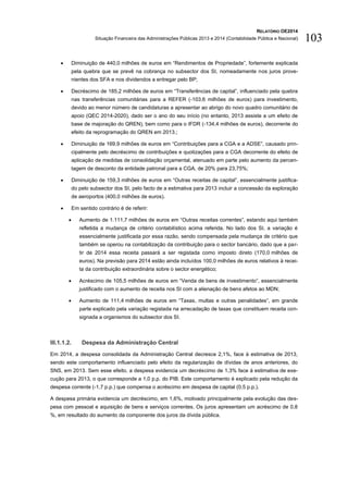RELATÓRIO OE2014
Situação Financeira das Administrações Públicas 2013 e 2014 (Contabilidade Pública e Nacional) 103
 Diminuição de 440,0 milhões de euros em “Rendimentos de Propriedade”, fortemente explicada
pela quebra que se prevê na cobrança no subsector dos SI, nomeadamente nos juros prove-
nientes dos SFA e nos dividendos a entregar pelo BP;
 Decréscimo de 185,2 milhões de euros em “Transferências de capital”, influenciado pela quebra
nas transferências comunitárias para a REFER (-103,6 milhões de euros) para investimento,
devido ao menor número de candidaturas a apresentar ao abrigo do novo quadro comunitário de
apoio (QEC 2014-2020), dado ser o ano do seu início (no entanto, 2013 assiste a um efeito de
base de majoração do QREN), bem como para o IFDR (-134,4 milhões de euros), decorrente do
efeito da reprogramação do QREN em 2013.;
 Diminuição de 169,9 milhões de euros em “Contribuições para a CGA e a ADSE”, causado prin-
cipalmente pelo decréscimo de contribuições e quotizações para a CGA decorrente do efeito de
aplicação de medidas de consolidação orçamental, atenuado em parte pelo aumento da percen-
tagem de desconto da entidade patronal para a CGA, de 20% para 23,75%;
 Diminuição de 159,3 milhões de euros em “Outras receitas de capital”, essencialmente justifica-
do pelo subsector dos SI, pelo facto de a estimativa para 2013 incluir a concessão da exploração
de aeroportos (400,0 milhões de euros).
 Em sentido contrário é de referir:
 Aumento de 1.111,7 milhões de euros em “Outras receitas correntes”, estando aqui também
refletida a mudança de critério contabilístico acima referida. No lado dos SI, a variação é
essencialmente justificada por essa razão, sendo compensada pela mudança de critério que
também se operou na contabilização da contribuição para o sector bancário, dado que a par-
tir de 2014 essa receita passará a ser registada como imposto direto (170,0 milhões de
euros). Na previsão para 2014 estão ainda incluídos 100,0 milhões de euros relativos à recei-
ta da contribuição extraordinária sobre o sector energético;
 Acréscimo de 105,5 milhões de euros em “Venda de bens de investimento”, essencialmente
justificado com o aumento de receita nos SI com a alienação de bens afetos ao MDN;
 Aumento de 111,4 milhões de euros em “Taxas, multas e outras penalidades”, em grande
parte explicado pela variação registada na arrecadação de taxas que constituem receita con-
signada a organismos do subsector dos SI.
III.1.1.2. Despesa da Administração Central
Em 2014, a despesa consolidada da Administração Central decresce 2,1%, face à estimativa de 2013,
sendo este comportamento influenciado pelo efeito da regularização de dívidas de anos anteriores, do
SNS, em 2013. Sem esse efeito, a despesa evidencia um decréscimo de 1,3% face à estimativa de exe-
cução para 2013, o que corresponde a 1,0 p.p. do PIB. Este comportamento é explicado pela redução da
despesa corrente (-1,7 p.p.) que compensa o acréscimo em despesa de capital (0,5 p.p.).
A despesa primária evidencia um decréscimo, em 1,6%, motivado principalmente pela evolução das des-
pesa com pessoal e aquisição de bens e serviços correntes. Os juros apresentam um acréscimo de 0,8
%, em resultado do aumento da componente dos juros da dívida pública.
 