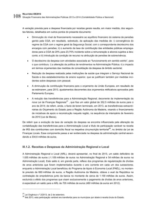 RELATÓRIO OE2014
Situação Financeira das Administrações Públicas 2013 e 2014 (Contabilidade Pública e Nacional)108
A variação prevista para a despesa financiada por receitas gerais resulta, em maior medida, dos seguin-
tes fatores, detalhados em outros pontos do presente documento:
 Diminuição do nível de financiamento necessário ao equilíbrio financeiro do sistema de pensões
gerido pela CGA, em resultado, sobretudo, da aplicação das medidas de: i) convergência do
regime da CGA com o regime geral da Segurança Social, com o correspondente decréscimo dos
encargos com pensões; ii) o aumento da taxa de contribuição das entidades públicas emprega-
doras para a CGA de 20% para 23,75% incidente sobre a remuneração e abonos sujeitos a des-
conto; e iii) introdução da condição de recurso na atribuição de pensões de sobrevivência;
 O decréscimo da despesa com atividades associada ao “funcionamento em sentido estrito”, para
o que contribuiu: i) a alteração da política de rendimentos na Administração Pública; ii) o impacto
em termos orçamentais das medidas de consolidação da despesa de âmbito sectorial;
 Redução da despesa realizada pelas instituições de saúde que integram o Serviço Nacional de
Saúde e dos estabelecimentos de ensino superior, que se justificam também por medidas inci-
dentes sobre despesas com pessoal.
 A diminuição da contribuição financeira para o orçamento da União Europeia, em resultado de
se estimarem, para 2013, ajustamentos decorrentes dos orçamentos retificativos aprovados pelo
Parlamento Europeu;
 A redução das transferências para a Administração Regional, decorrente da implementação da
nova Lei de Finanças Regionais
27
, que fixa um valor global de 352,5 milhões de euros para o
ano de 2014; de referir, ainda, o facto de terem terminado, em 2013, as transferências extraordi-
nárias do Orçamento do Estado para a Região Autónoma da Madeira, visando o financiamento
de iniciativas de apoio e reconstrução naquela região, na sequência da intempérie de fevereiro
de 2010 (Lei de Meios).
De referir que a evolução da taxa de variação da despesa se encontra influenciada pela alteração da
contabilização das transferências para a Administração Local a título de participação variável na receita
de IRS dos contribuintes com domicílio fiscal na respetiva circunscrição territorial
28
, no âmbito da Lei de
Finanças Locais. Essa componente passa a ser evidenciada na despesa da administração central ascen-
dendo a 334,6 milhões de euros.
III.1.2. Receitas e Despesas da Administração Regional e Local
A Administração Regional e Local (ARL), deverá apresentar, no final de 2013, um saldo deficitário de
1.055 milhões de euros (-1.109 milhões de euros na Administração Regional e 54 milhões de euros na
Administração Local). Este saldo é, em grande parte, reflexo dos programas de regularização de dívidas
de anos anteriores que foram implementados durante o ano corrente em cada um dos subsectores;
enquanto a Administração Local beneficiou do Programa de Apoio à Economia Local (PAEL), no montan-
te previsto de 660 milhões de euros, a Região Autónoma da Madeira, obteve o aval da República na
contratação de empréstimos junto da banca no montante de cerca de 1.100 milhões de euros. Assim,
excluindo o efeito dos programas que visam exclusivamente o pagamento de dívidas de anos anteriores,
é expectável um saldo para a ARL de 705 milhões de euros (480 milhões de euros em 2012).
27
Lei Orgânica n.º 2/2013, de 2 de setembro.
28
Até 2013, esta participação variável era transferida para os municípios por abate à receita bruta do Estado.
 