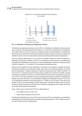 RELATÓRIO OE2014
Situação Financeira das Administrações Públicas 2013 e 2014 (Contabilidade Pública e Nacional)114
Gráfico III.1.13. Despesas da Administração Regional
(em % do PIB)
Fonte: Ministério das Finanças.
III.1.3. Receitas e Despesas da Segurança Social
O Orçamento da Segurança Social para o ano de 2014, à semelhança do verificado nos dois anos ante-
riores, continuará a ser profundamente influenciado por um conjunto de condicionalismos, nomeadamen-
te de ordem externa, de onde se destacam o processo da crise da dívida soberana e os ajustamentos
decorrentes dos compromissos internacionais firmados pelo Estado Português no âmbito do programa de
assistência externa, assim como pelos efeitos recessivos decorrentes deste processo de ajustamento.
Fruto da conjuntura desfavorável e do seu impacto na situação financeira do Sistema Previdencial –
Repartição, não se prevê concretizar, em 2014, e à semelhança dos anos anteriores, a transferência de
quotizações dos trabalhadores para reforço do Fundo de Estabilização Financeira da Segurança Social,
conforme o disposto no n.º 3 do Artigo 91.º da Lei de Bases da Segurança Social.
Apesar da atual conjuntura adversa, influenciada, em particular, pela retração da atividade económica,
com particular incidência nas contribuições sociais, assim como do aumento das despesas com presta-
ções de desemprego, a situação orçamental do Sistema da Segurança Social mantém-se positiva. Tal
como em 2013, o orçamento para 2014 incorpora ainda o impacto de um conjunto de medidas, previstas
no Programa de Assistência Económica e Financeira (PAEF) que foram sendo concretizadas ao longo de
2012 e 2013, como seja a suspensão da regra de atualização das pensões, excluindo a atualização das
pensões mais baixas (OE 2012), ou a racionalização da despesa com prestações sociais por via do refor-
ço da aplicação da condição de recursos (Decreto-Lei n.º 133/2012, de 27 de junho). Foram ainda intro-
duzidas, em 2014, duas novas medidas no âmbito das pensões: a alteração da idade normal de acesso à
pensão de velhice em 2014 (para os 65 anos mais 12 meses) e a aplicação de uma condição de recursos
às pensões de sobrevivência mais elevadas.
Assim, prevê-se para o período de 2013-2014 um saldo positivo de:
 57,4 milhões de euros em 2013, e de
 cerca de 259,8 milhões de euros em 2014.
O saldo positivo esperado para o ano de 2013, assim como para 2014, tem subjacente uma transferência
extraordinária do OE para financiamento do Sistema de Segurança Social de 1.430,3 milhões de euros e
de 1.391,0 milhões de euros, respetivamente.
0,0
0,5
1,0
1,5
2,0
2,5
2010 2011 2012 2013 2014
Despesa Efetiva Despesa Efetiva s/ Pag AA RAM
Despesa com pessoal Despesa Capital s/ Pag AA RAM
 