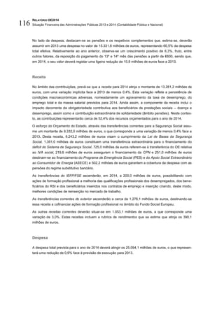RELATÓRIO OE2014
Situação Financeira das Administrações Públicas 2013 e 2014 (Contabilidade Pública e Nacional)116
No lado da despesa, destacam-se as pensões e os respetivos complementos que, estima-se, deverão
assumir em 2013 uma despesa no valor de 15.331,6 milhões de euros, representando 60,5% da despesa
total efetiva. Relativamente ao ano anterior, observa-se um crescimento positivo de 6,3%, fruto, entre
outros fatores, da reposição do pagamento do 13º e 14º mês das pensões a partir de €600, sendo que,
em 2014, o seu valor deverá registar uma ligeira redução de 10,9 milhões de euros face a 2013.
Receita
No âmbito das contribuições, prevê-se que a receita para 2014 atinja o montante de 13.281,2 milhões de
euros, com uma variação implícita face a 2013 de menos 0,4%. Esta variação reflete a persistência de
condições macroeconómicas adversas, nomeadamente um agravamento da taxa de desemprego, do
emprego total e da massa salarial previstos para 2014. Ainda assim, a componente da receita inclui o
impacto decorrente da obrigatoriedade contributiva aos beneficiários de prestações sociais – doença e
desemprego, assim como a contribuição extraordinária de solidariedade (âmbito pensões). Neste contex-
to, as contribuições representarão cerca de 52,4% dos recursos orçamentados para o ano de 2014.
O esforço do Orçamento do Estado, através das transferências correntes para a Segurança Social assu-
me um montante de 9.332,0 milhões de euros, o que corresponde a uma variação de menos 0,4% face a
2013. Desta receita, 6.243,2 milhões de euros visam o cumprimento da Lei de Bases da Segurança
Social, 1.391,0 milhões de euros constituem uma transferência extraordinária para o financiamento do
deficit do Sistema de Segurança Social, 725,0 milhões de euros referem-se à transferência do OE relativa
ao IVA social, 219,6 milhões de euros asseguram o financiamento da CPN e 251,0 milhões de euros
destinam-se ao financiamento do Programa de Emergência Social (PES) e do Apoio Social Extraordinário
ao Consumidor de Energia (ASECE) e 502,2 milhões de euros garantem a cobertura da despesa com as
pensões do regime substitutivo bancário.
As transferências do IEFP/FSE ascenderão, em 2014, a 200,0 milhões de euros, possibilitando com
ações de formação profissional a melhoria das qualificações profissionais dos desempregados, dos bene-
ficiários do RSI e dos beneficiários inseridos nos contratos de emprego e inserção criando, deste modo,
melhores condições de reinserção no mercado de trabalho.
As transferências correntes do exterior ascenderão a cerca de 1.276,1 milhões de euros, destinando-se
essa receita a cofinanciar ações de formação profissional no âmbito do Fundo Social Europeu.
As outras receitas correntes deverão situar-se em 1.053,1 milhões de euros, a que corresponde uma
variação de 3,0%. Estas receitas incluem a rubrica de rendimentos que se estima que atinja os 390,1
milhões de euros.
Despesa
A despesa total prevista para o ano de 2014 deverá atingir os 25.094,1 milhões de euros, o que represen-
tará uma redução de 0,9% face à previsão de execução para 2013.
 