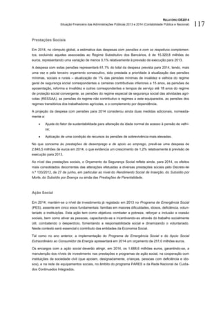 RELATÓRIO OE2014
Situação Financeira das Administrações Públicas 2013 e 2014 (Contabilidade Pública e Nacional) 117
Prestações Sociais
Em 2014, no cômputo global, a estimativa das despesas com pensões e com os respetivos complemen-
tos, excluindo aquelas associadas ao Regime Substitutivo dos Bancários, é de 15.320,8 milhões de
euros, representando uma variação de menos 0,1% relativamente à previsão de execução para 2013.
A despesa com estas pensões representará 61,1% do total da despesa prevista para 2014, tendo, mais
uma vez e pelo terceiro orçamento consecutivo, sido prestada a prioridade à atualização das pensões
mínimas, sociais e rurais – atualização de 1% das pensões mínimas de invalidez e velhice do regime
geral de segurança social correspondentes a carreiras contributivas inferiores a 15 anos, as pensões de
aposentação, reforma e invalidez e outras correspondentes a tempos de serviço até 18 anos do regime
de proteção social convergente, as pensões do regime especial de segurança social das atividades agrí-
colas (RESSAA), as pensões do regime não contributivo e regimes a este equiparados, as pensões dos
regimes transitórios dos trabalhadores agrícolas, e o complemento por dependência.
A projeção da despesa com pensões para 2014 considerou ainda duas medidas adicionais, nomeada-
mente a:
 Ajuste do fator de sustentabilidade para alteração da idade normal de acesso à pensão de velhi-
ce;
 Aplicação de uma condição de recursos às pensões de sobrevivência mais elevadas.
No que concerne às prestações de desemprego e de apoio ao emprego, prevê-se uma despesa de
2.845,5 milhões de euros em 2014, o que evidencia um crescimento de 1,2% relativamente à previsão de
execução para 2013.
Ao nível das prestações sociais, o Orçamento da Segurança Social reflete ainda, para 2014, os efeitos
mais consolidados decorrentes das alterações efetuadas a diversas prestações sociais pelo Decreto-lei
n.º 133/2012, de 27 de junho, em particular ao nível do Rendimento Social de Inserção, do Subsídio por
Morte, do Subsídio por Doença ou ainda das Prestações de Parentalidade.
Ação Social
Em 2014, mantém-se o nível de investimento já registado em 2013 no Programa de Emergência Social
(PES), assente em cinco eixos fundamentais: famílias em maiores dificuldades, idosos, deficiência, volun-
tariado e instituições. Esta ação tem como objetivos combater a pobreza, reforçar a inclusão e coesão
sociais, bem como ativar as pessoas, capacitando-as e incentivando-as através do trabalho socialmente
útil, combatendo o desperdício, fomentando a responsabilidade social e dinamizando o voluntariado.
Neste contexto será essencial o contributo das entidades da Economia Social.
Tal como no ano anterior, a implementação do Programa de Emergência Social e do Apoio Social
Extraordinário ao Consumidor de Energia apresentará em 2014 um orçamento de 251,0 milhões euros.
Os encargos com a ação social deverão atingir, em 2014, os 1.688,6 milhões euros, garantindo-se, a
manutenção dos níveis de investimento nas prestações e programas de ação social, na cooperação com
instituições da sociedade civil (que apoiam, designadamente, crianças, pessoas com deficiência e ido-
sos), e na rede de equipamentos sociais, no âmbito do programa PARES e da Rede Nacional de Cuida-
dos Continuados Integrados.
 