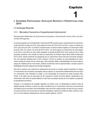 Capítulo
1
I. ECONOMIA PORTUGUESA: EVOLUÇÃO RECENTE E PERSPETIVAS PARA
2014
I.1.Evolução Recente
I.1.1. Mercados Financeiros e Enquadramento Internacional
Recuperação Moderada nas Economias Avançadas e Crescimento menos forte nas Eco-
nomias Emergentes
As atuais projeções do Fundo Monetário Internacional (FMI) apontam para o abrandamento do crescimen-
to da economia mundial, em 2013, para valores em torno de 2,9% (3,2% em 2012), e para um reforço em
2014, para cerca de 3,6%. O comércio mundial de bens e serviços deverá registar um crescimento médio
anual de 3,9%, em volume, nos anos de 2013 e 2014 - um valor superior ao crescimento de 2,8% regista-
do em 2012, mas inferior ao valor médio registado na década de 2000 (5%). Face a julho de 2013, estas
previsões constituem uma revisão em baixa do crescimento do Produto Interno Bruto (PIB) mundial para
2013 e 2014, devido sobretudo às perspetivas de um crescimento menos forte das economias emergen-
tes, com particular destaque para a Índia e Rússia. A China viu também as suas perspetivas de cresci-
mento revistas em baixa mas em menor grau. Esta evolução reflete a desaceleração da procura externa,
preços de matérias-primas mais baixos, políticas económicas menos expansionistas e receios quanto à
estabilidade financeira nalgunas economias emergentes.
Para 2014, prevê-se uma melhoria do desempenho da economia mundial, assente sobretudo no reforço
do crescimento das economias avançadas onde se espera um crescimento relativamente forte dos EUA,
um crescimento mais moderado no Japão e uma recuperação da economia da União Europeia (UE).
Porém, é de referir que as economias da UE continuam a evoluir de forma distinta, verificando-se um
crescimento mais forte nos países bálticos e mais fraco nos países da área do euro sujeitos a programas
de ajustamento económico.
Contudo, e na sequência da evolução registada nos últimos anos, os desequilíbrios externos entre as
regiões deverão continuar a reduzir-se, dada a tendência de um crescimento mais fraco nas economias
avançadas que se encontram mais endividadas (caso dos EUA e alguns países da área do euro) enquan-
to a procura interna nas economias de mercado emergentes, apesar da revisão em baixa, tenderá a cres-
cer a um ritmo elevado, destacando-se, entre os países asiáticos, a China.
 