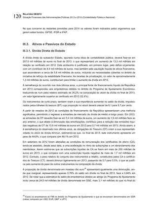 RELATÓRIO OE2014
Situação Financeira das Administrações Públicas 2013 e 2014 (Contabilidade Pública e Nacional)120
No que concerne às restantes previsões para 2014 os valores foram indicados pelos organismos que
gerem estes fundos, IGFSE, IFDR e IFAP.
III.3. Ativos e Passivos do Estado
III.3.1. Dívida Direta do Estado
A dívida direta do subsector Estado, apurada numa ótica de contabilidade pública, deverá fixar-se em
207,8 mil milhões de euros no final de 2013, o que representará um aumento de 13,3 mil milhões em
relação ao verificado em 2012. Este acréscimo é justificado, em primeiro lugar, pelo défice orçamental,
com um contributo de 8,9 mil milhões de euros, mas também pela aquisição líquida de ativos financeiros,
que ascenderam a cerca de 5,8 mil milhões de euros, incluindo as necessidades cobertas no âmbito da
iniciativa de reforço da estabilidade financeira. As receitas de privatização, no valor de aproximadamente
1,3 mil milhões de euros, contribuíram para limitar o aumento da dívida em 2013.
À semelhança do ocorrido nos dois últimos anos, a principal fonte de financiamento líquido da República
em 2013 correspondeu aos empréstimos obtidos no âmbito do Programa de Ajustamento Económico,
traduzindo-se num peso relativo estimado de 35,2% na composição do stock da dívida no final de 2013,
um valor ligeiramente superior ao verificado em 2012 (32,4%).
Os instrumentos de curto prazo, também viram a sua importância aumentar no saldo da dívida, impulsio-
nados pelos bilhetes do tesouro (BT) cuja proporção no stock deverá crescer de 9,1 para 9,7 por cento.
A partir de meados de 2012 as condições de financiamento da República apresentaram uma melhoria
significativa, permitindo o regresso a emissões de mercado de dívida de médio e longo prazo. Em 2013,
as emissões de OT deverão fixar-se em 5,4 mil milhões de euros, um aumento de 1,9 mil milhões face ao
ano anterior, o que aliado à diminuição das amortizações, contribuiu para a redução das emissões líqui-
das negativas de OT de 10,6 mil milhões de euros em 2012 para 0,7 mil milhões em 2013. Ainda assim, e
à semelhança do observado nos últimos anos, as obrigações do Tesouro (OT) viram a sua representati-
vidade no stock de dívida diminuir, estimando-se que, no final de 2013, este instrumento apresente um
peso de 44,8%, o que compara com 48,1% em 2012.
Em setembro de 2012 foram alteradas as condições de remuneração dos certificados de aforro (CA),
tendo-se assistido, desde essa data, a uma aceleração no ritmo de subscrições e um abrandamento dos
reembolsos. Assim estima-se que as subscrições líquidas de CA se fixem em mais de 200 milhões de
euros em 2013, o que compara com uma subscrição líquida negativa de mais de 1,7 mil milhões em
2012. Contudo, o peso relativo do conjunto dos instrumentos a retalho, constituídos pelos CA e certifica-
dos do Tesouro (CT), deverá diminuir ligeiramente em 2013, passando de 5,7 para 5,5%, o que se justifi-
ca pelo aumento do peso de outros instrumentos na composição da dívida.
A proporção de dívida denominada em moedas não euro
30
apresentará igualmente uma diminuição, ain-
da que marginal, representando apenas 0,76% do saldo em dívida no final de 2013, face a 0,84% em
2012. De notar que a estimativa do saldo de empréstimos obtidos ao abrigo do Programa de Ajustamento
inclui cerca de 24,5 mil milhões de dívida denominada em DSE, mais 3,1 mil milhões do que no final do
30
Exclui os empréstimos do FMI no âmbito do Programa de Ajustamento e que se encontram denominados em SDR
(cabaz composto por USD, EUR, GBP, e JPY).
 